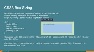 CSS3 Box Sizing
By default, the width and height of an element is calculated like this:
width + padding + border = actual width of an element
height + padding + border = actual height of an element
.div1 {
width: 300px;
height: 100px;
border: 1px solid blue;
padding: 20px;
}
Calculated width: 300(original width) + 40(padding-left: 20 + padding-right: 20) + 2(border-left: 1 + border-
right: 1) = 342px
Calculated height: 100(original height) + 40(padding-top: 20 + padding-bottom: 20) + 2(border-top: 1 +
border-bottom: 1) = 142px
 