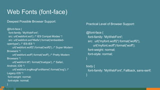 Web Fonts (font-face)
Deepest Possible Browser Support:
@font-face {
font-family: 'MyWebFont';
src: url('webfont.eot'); /* IE9 Compat Modes */
src: url('webfont.eot?#iefix') format('embedded-
opentype'), /* IE6-IE8 */
url('webfont.woff2') format('woff2'), /* Super Modern
Browsers */
url('webfont.woff') format('woff'), /* Pretty Modern
Browsers */
url('webfont.ttf') format('truetype'), /* Safari,
Android, iOS */
url('webfont.svg#svgFontName') format('svg'); /*
Legacy iOS */
font-weight: normal;
font-style: normal;
}
Practical Level of Browser Support:
@font-face {
font-family: 'MyWebFont';
src: url('myfont.woff2') format('woff2'),
url('myfont.woff') format('woff');
font-weight: normal;
font-style: normal;
}
body {
font-family: 'MyWebFont', Fallback, sans-serif;
}
 