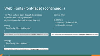 Web Fonts (font-face) (continued..)
<p>All of us have been through the dreaded
experience of <strong>sleepless
nights</strong> before the exam day.</p>
body {
font-family: 'Roboto-Regular';
}
strong {
font-family: 'Roboto-Bold';
}
Correct Way:
b, strong {
font-family: 'Roboto-Bold';
font-weight: normal;
}
 