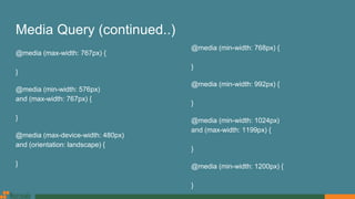Media Query (continued..)
@media (max-width: 767px) {
}
@media (min-width: 576px)
and (max-width: 767px) {
}
@media (max-device-width: 480px)
and (orientation: landscape) {
}
@media (min-width: 768px) {
}
@media (min-width: 992px) {
}
@media (min-width: 1024px)
and (max-width: 1199px) {
}
@media (min-width: 1200px) {
}
 