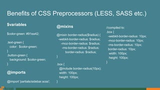 Benefits of CSS Preprocessors (LESS, SASS etc.)
$variables
$color-green: #91ea42;
.text-green {
color: $color-green;
}
.button-green {
background: $color-green;
}
@imports
@import 'partials/sidebar.scss';
@mixins
@mixin border-radius($radius) {
-webkit-border-radius: $radius;
-moz-border-radius: $radius;
-ms-border-radius: $radius;
border-radius: $radius;
}
.box {
@include border-radius(10px);
width: 100px;
height: 100px;
}
//compiled to:
.box {
-webkit-border-radius: 10px;
-moz-border-radius: 10px;
-ms-border-radius: 10px;
border-radius: 10px;
width: 100px;
height: 100px;
}
 