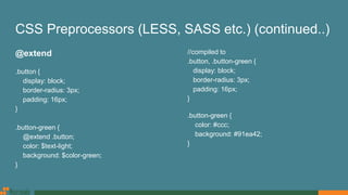 CSS Preprocessors (LESS, SASS etc.) (continued..)
@extend
.button {
display: block;
border-radius: 3px;
padding: 16px;
}
.button-green {
@extend .button;
color: $text-light;
background: $color-green;
}
//compiled to
.button, .button-green {
display: block;
border-radius: 3px;
padding: 16px;
}
.button-green {
color: #ccc;
background: #91ea42;
}
 