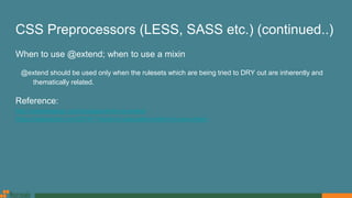 CSS Preprocessors (LESS, SASS etc.) (continued..)
When to use @extend; when to use a mixin
@extend should be used only when the rulesets which are being tried to DRY out are inherently and
thematically related.
Reference:
http://vanseodesign.com/css/sass-mixin-or-extend
https://csswizardry.com/2014/11/when-to-use-extend-when-to-use-a-mixin
 