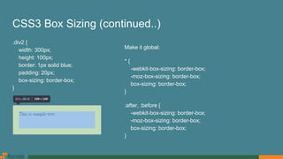 CSS3 Box Sizing (continued..)
.div2 {
width: 300px;
height: 100px;
border: 1px solid blue;
padding: 20px;
box-sizing: border-box;
}
Make it global:
* {
-webkit-box-sizing: border-box;
-moz-box-sizing: border-box;
box-sizing: border-box;
}
:after, :before {
-webkit-box-sizing: border-box;
-moz-box-sizing: border-box;
box-sizing: border-box;
}
 