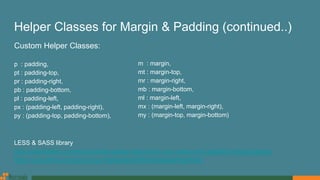 Helper Classes for Margin & Padding (continued..)
LESS & SASS library
http://aslanbakan.com/en/blog/less-space-responsive-css-margin-and-padding-helper-classes
https://gist.github.com/jimujing/a1fe8ae825b63f0846a0edaff9e260d4
Custom Helper Classes:
p : padding,
pt : padding-top,
pr : padding-right,
pb : padding-bottom,
pl : padding-left,
px : (padding-left, padding-right),
py : (padding-top, padding-bottom),
m : margin,
mt : margin-top,
mr : margin-right,
mb : margin-bottom,
ml : margin-left,
mx : (margin-left, margin-right),
my : (margin-top, margin-bottom)
 