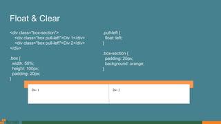 Float & Clear
<div class="box-section">
<div class="box pull-left">Div 1</div>
<div class="box pull-left">Div 2</div>
</div>
.box {
width: 50%;
height: 100px;
padding: 20px;
}
.pull-left {
float: left;
}
.box-section {
padding: 20px;
background: orange;
}
 