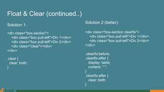 Float & Clear (continued..)
Solution 1:
<div class="box-section">
<div class="box pull-left">Div 1</div>
<div class="box pull-left">Div 2</div>
<div class="clear"></div>
</div>
.clear {
clear: both;
}
Solution 2 (better):
<div class="box-section clearfix">
<div class="box pull-left">Div 1</div>
<div class="box pull-left">Div 2</div>
</div>
.clearfix:before,
.clearfix:after {
display: table;
content: " ";
}
.clearfix:after {
clear: both;
}
 