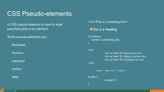CSS Pseudo-elements
A CSS pseudo-element is used to style
specified parts of an element.
Some pseudo-elements are:
:first-letter
:first-line
:selection
:before
:after
<h1>This is a heading</h1>
h1:before {
content: url('smiley.gif');
}
<ul>
<li><a href=”#”>Home</a></li>
<li><a href=”#”>About Us</a></li>
<li><a href=”#”>Contact</a></li>
</ul>
li:after {
content: '/';
}
 