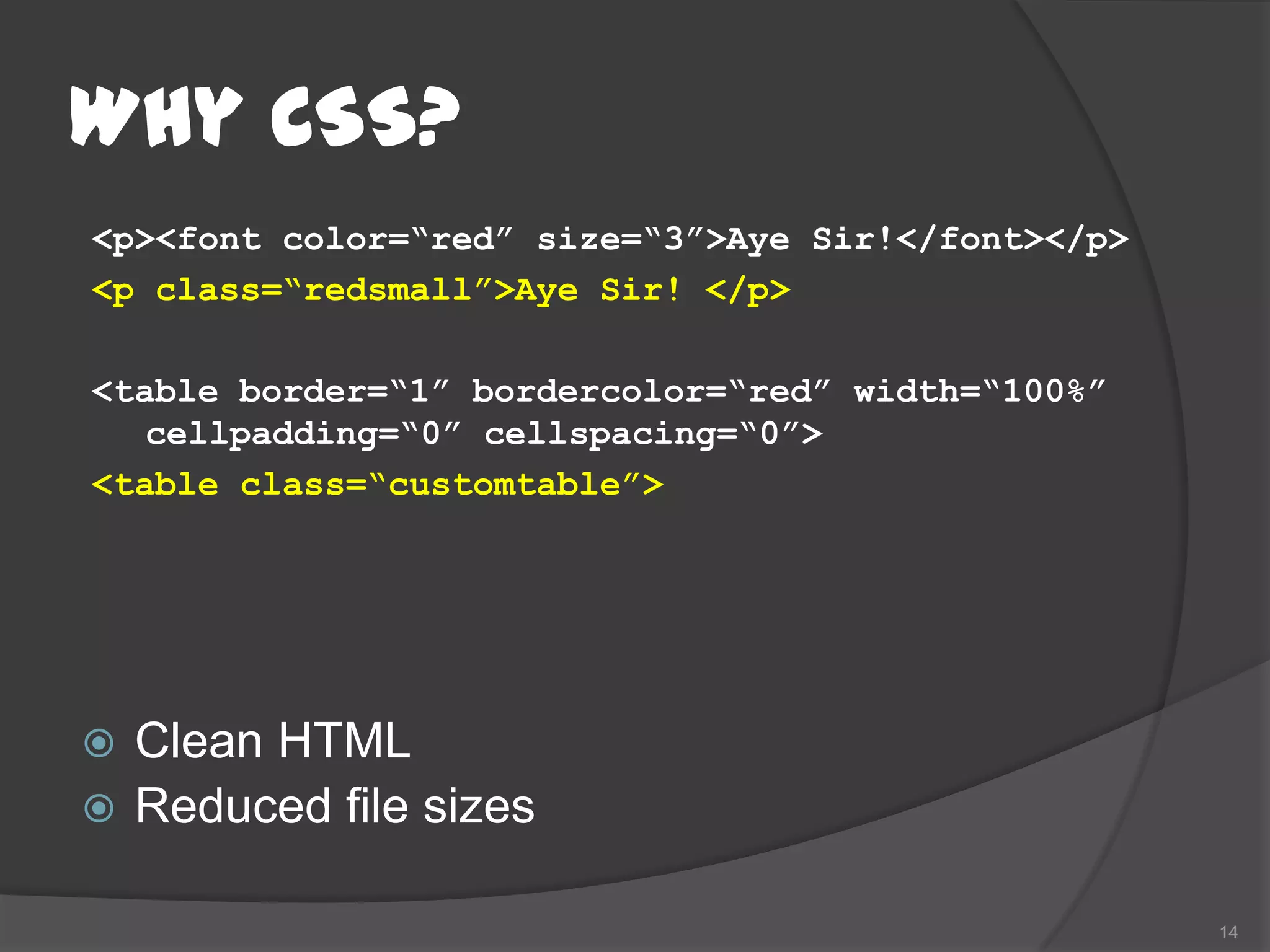 Why CSS?
<p><font color=“red” size=“3”>Aye Sir!</font></p>
<p class=“redsmall”>Aye Sir! </p>

<table border=“1” bordercolor=“red” width=“100%”
   cellpadding=“0” cellspacing=“0”>
<table class=“customtable”>




 Clean HTML
 Reduced file sizes

                                                    14
 