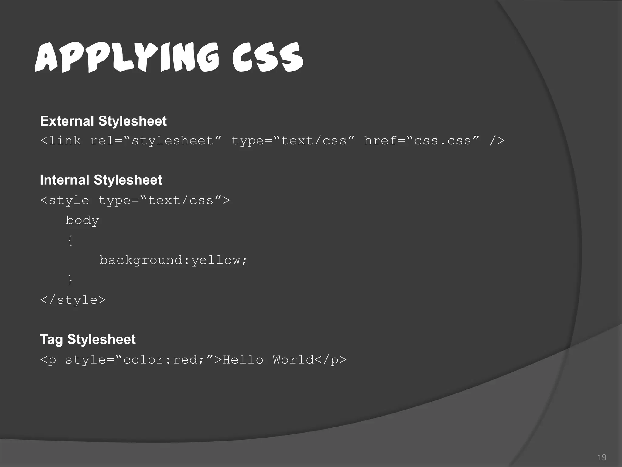 Applying CSS
External Stylesheet
<link rel=“stylesheet” type=“text/css” href=“css.css” />

Internal Stylesheet
<style type=“text/css”>
    body
    {
          background:yellow;
    }
</style>

Tag Stylesheet
<p style=“color:red;”>Hello World</p>




                                                           19
 