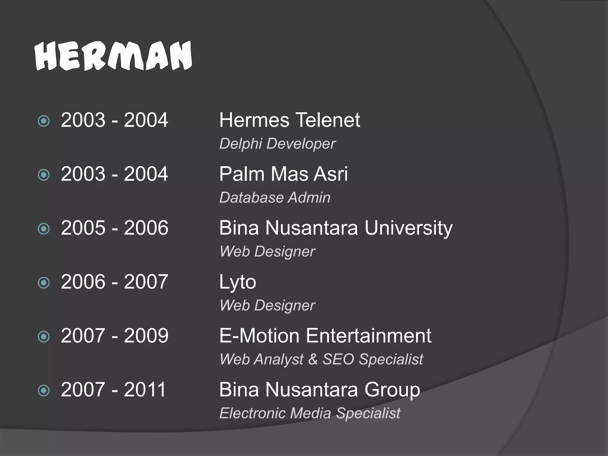 Herman
   2003 - 2004   Hermes Telenet
                  Delphi Developer

   2003 - 2004   Palm Mas Asri
                  Database Admin

   2005 - 2006   Bina Nusantara University
                  Web Designer

   2006 - 2007   Lyto
                  Web Designer

   2007 - 2009   E-Motion Entertainment
                  Web Analyst & SEO Specialist

   2007 - 2011   Bina Nusantara Group
                  Electronic Media Specialist
 