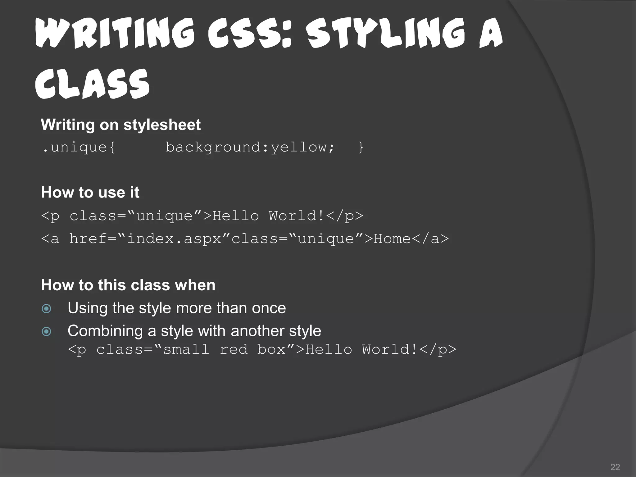 Writing CSS: Styling a
Class
Writing on stylesheet
.unique{         background:yellow;   }

How to use it
<p class=“unique”>Hello World!</p>
<a href=“index.aspx”class=“unique”>Home</a>

How to this class when
 Using the style more than once
 Combining a style with another style
  <p class=“small red box”>Hello World!</p>




                                              22
 