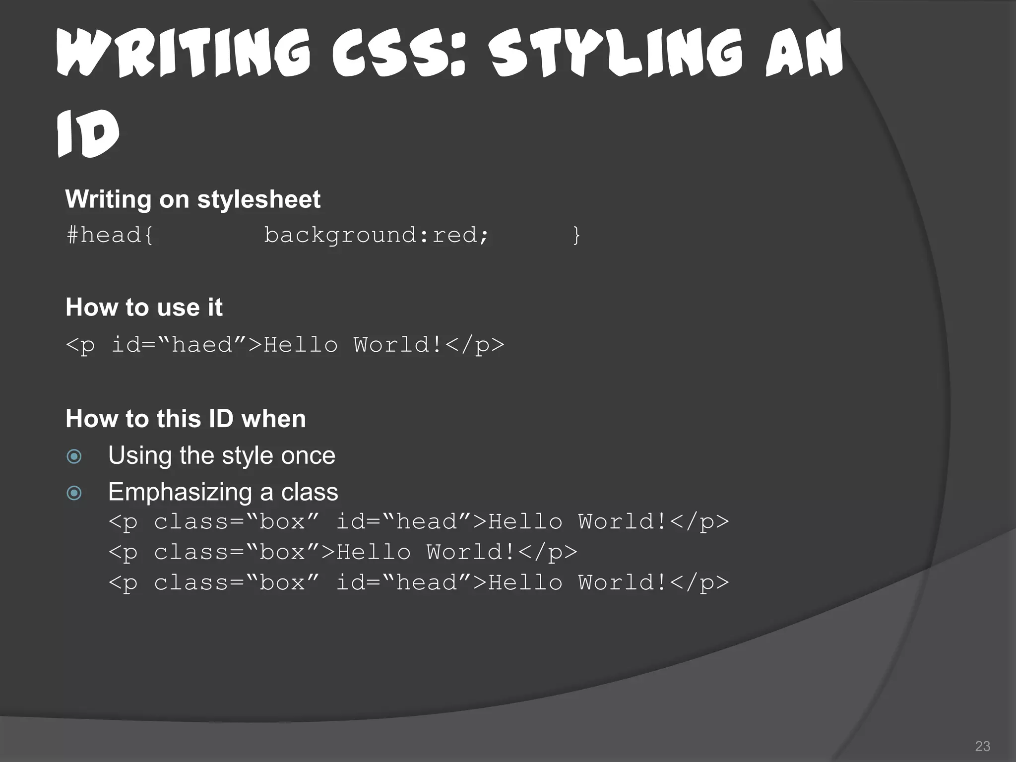 Writing CSS: Styling an
ID
Writing on stylesheet
#head{           background:red;   }

How to use it
<p id=“haed”>Hello World!</p>

How to this ID when
 Using the style once
 Emphasizing a class
  <p class=“box” id=“head”>Hello World!</p>
  <p class=“box”>Hello World!</p>
  <p class=“box” id=“head”>Hello World!</p>




                                              23
 