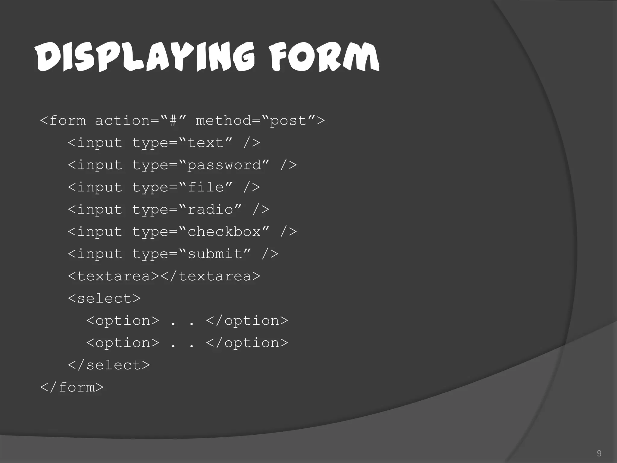 Displaying Form
<form action=“#” method=“post”>
   <input type=“text” />
   <input type=“password” />
   <input type=“file” />
   <input type=“radio” />
   <input type=“checkbox” />
   <input type=“submit” />
   <textarea></textarea>
   <select>
     <option> . . </option>
     <option> . . </option>
   </select>
</form>



                                  9
 