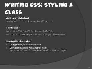 Writing CSS: Styling a
Class
Writing on stylesheet
.unique{         background:yellow;   }

How to use it
<p class=“unique”>Hello World!</p>
<a href=“index.aspx”class=“unique”>Home</a>

How to this class when
 Using the style more than once
 Combining a style with another style
  <p class=“small red box”>Hello World!</p>




                                              22
 