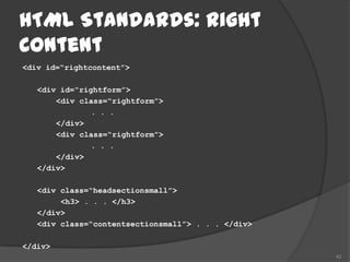 HTML Standards: Right
Content
<div id=“rightcontent”>

   <div id=“rightform”>
       <div class=“rightform”>
               . . .
       </div>
       <div class=“rightform”>
               . . .
       </div>
   </div>

   <div class=“headsectionsmall”>
        <h3> . . . </h3>
   </div>
   <div class=“contentsectionsmall”> . . . </div>

</div>
                                                    42
 