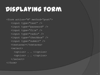 Displaying Form
<form action=“#” method=“post”>
   <input type=“text” />
   <input type=“password” />
   <input type=“file” />
   <input type=“radio” />
   <input type=“checkbox” />
   <input type=“submit” />
   <textarea></textarea>
   <select>
     <option> . . </option>
     <option> . . </option>
   </select>
</form>



                                  9
 