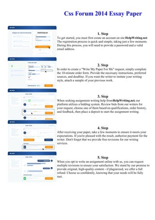 Css Forum 2014 Essay Paper
1. Step
To get started, you must first create an account on site HelpWriting.net.
The registration process is quick and simple, taking just a few moments.
During this process, you will need to provide a password and a valid
email address.
2. Step
In order to create a "Write My Paper For Me" request, simply complete
the 10-minute order form. Provide the necessary instructions, preferred
sources, and deadline. If you want the writer to imitate your writing
style, attach a sample of your previous work.
3. Step
When seeking assignment writing help fromHelpWriting.net, our
platform utilizes a bidding system. Review bids from our writers for
your request, choose one of them based on qualifications, order history,
and feedback, then place a deposit to start the assignment writing.
4. Step
After receiving your paper, take a few moments to ensure it meets your
expectations. If you're pleased with the result, authorize payment for the
writer. Don't forget that we provide free revisions for our writing
services.
5. Step
When you opt to write an assignment online with us, you can request
multiple revisions to ensure your satisfaction. We stand by our promise to
provide original, high-quality content - if plagiarized, we offer a full
refund. Choose us confidently, knowing that your needs will be fully
met.
Css Forum 2014 Essay Paper Css Forum 2014 Essay Paper
 