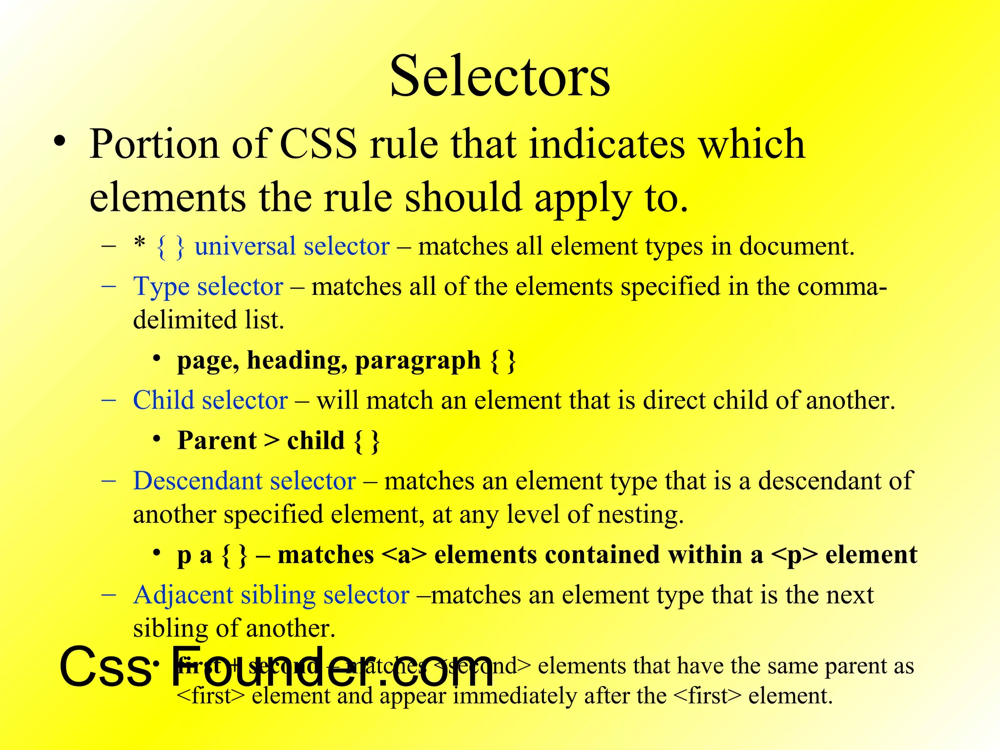 Selectors
• Portion of CSS rule that indicates which
elements the rule should apply to.
– * { } universal selector – matches all element types in document.
– Type selector – matches all of the elements specified in the comma-
delimited list.
• page, heading, paragraph { }
– Child selector – will match an element that is direct child of another.
• Parent > child { }
– Descendant selector – matches an element type that is a descendant of
another specified element, at any level of nesting.
• p a { } – matches <a> elements contained within a <p> element
– Adjacent sibling selector –matches an element type that is the next
sibling of another.
• first + second – matches <second> elements that have the same parent as
<first> element and appear immediately after the <first> element.
Css Founder.com
 