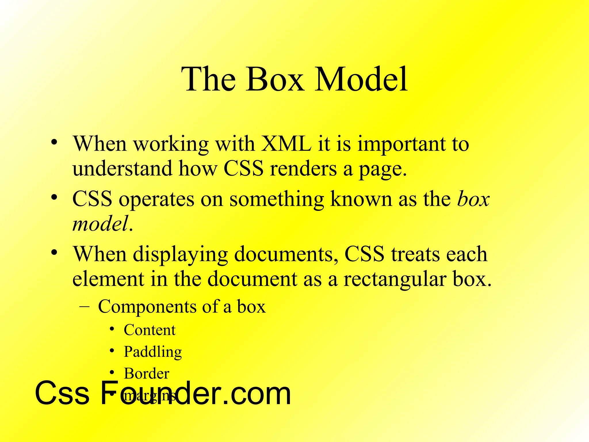 The Box Model
• When working with XML it is important to
understand how CSS renders a page.
• CSS operates on something known as the box
model.
• When displaying documents, CSS treats each
element in the document as a rectangular box.
– Components of a box
• Content
• Paddling
• Border
• marginsCss Founder.com
 