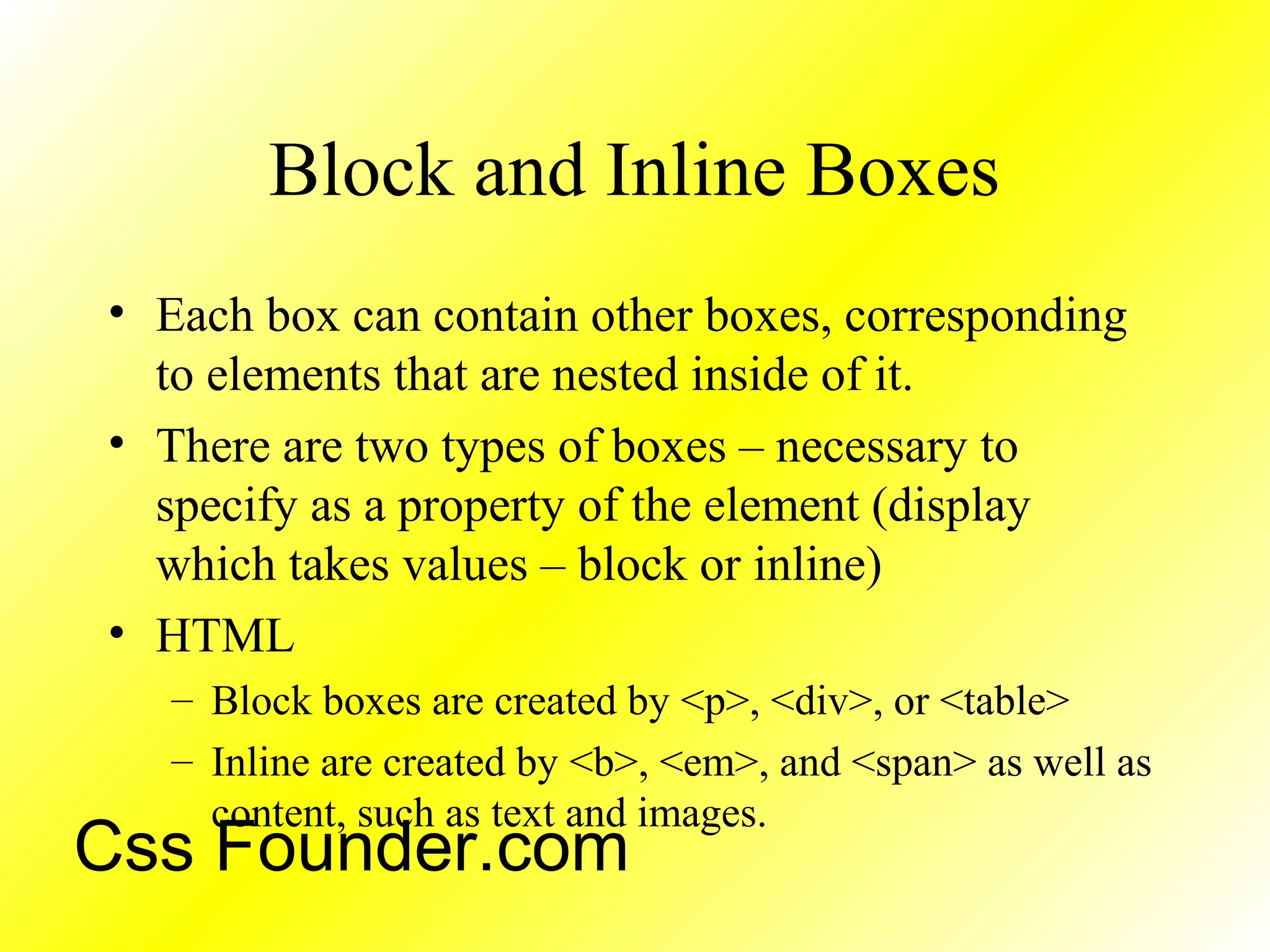 Block and Inline Boxes
• Each box can contain other boxes, corresponding
to elements that are nested inside of it.
• There are two types of boxes – necessary to
specify as a property of the element (display
which takes values – block or inline)
• HTML
– Block boxes are created by <p>, <div>, or <table>
– Inline are created by <b>, <em>, and <span> as well as
content, such as text and images.
Css Founder.com
 