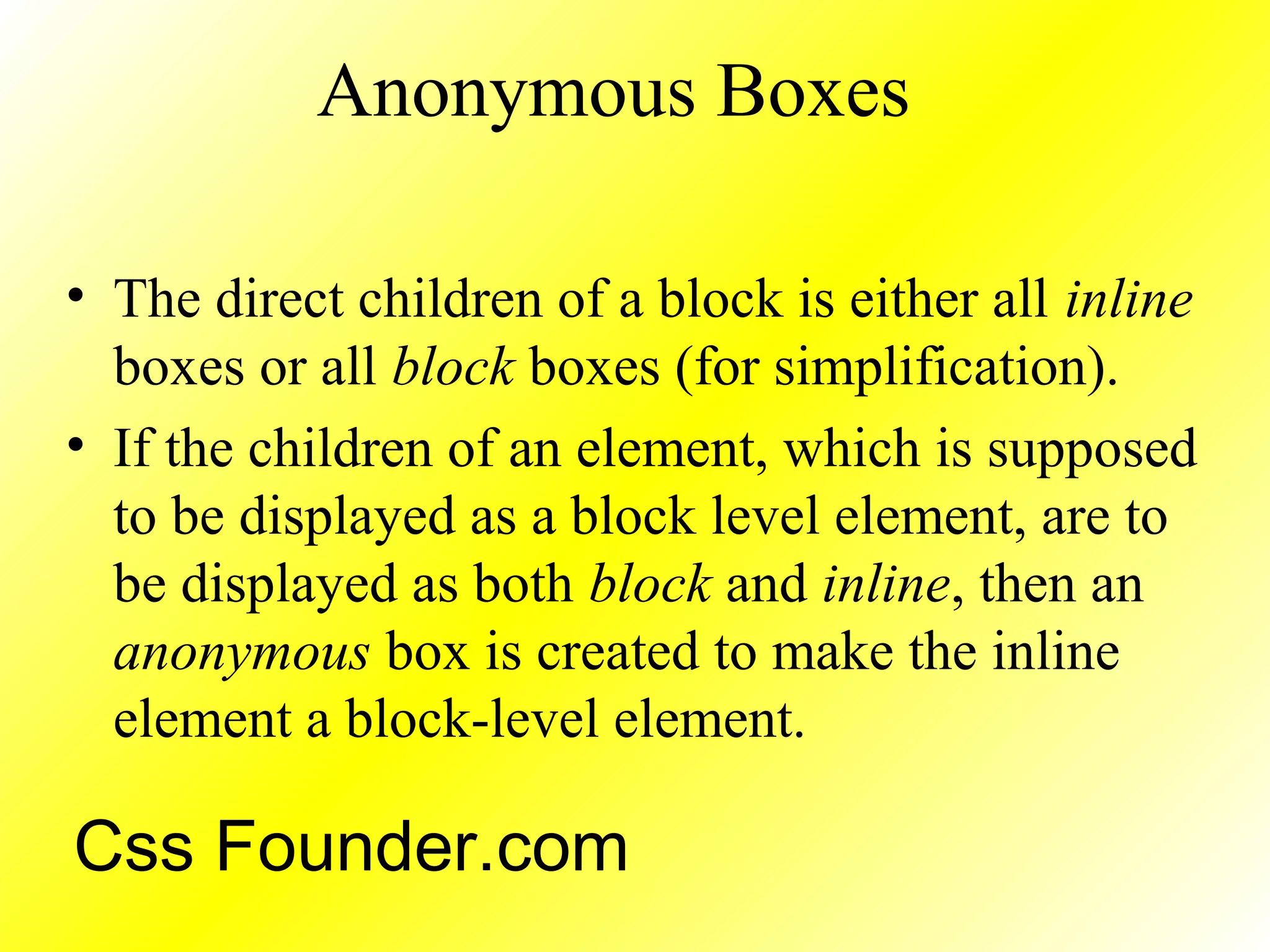 Anonymous Boxes
• The direct children of a block is either all inline
boxes or all block boxes (for simplification).
• If the children of an element, which is supposed
to be displayed as a block level element, are to
be displayed as both block and inline, then an
anonymous box is created to make the inline
element a block-level element.
Css Founder.com
 