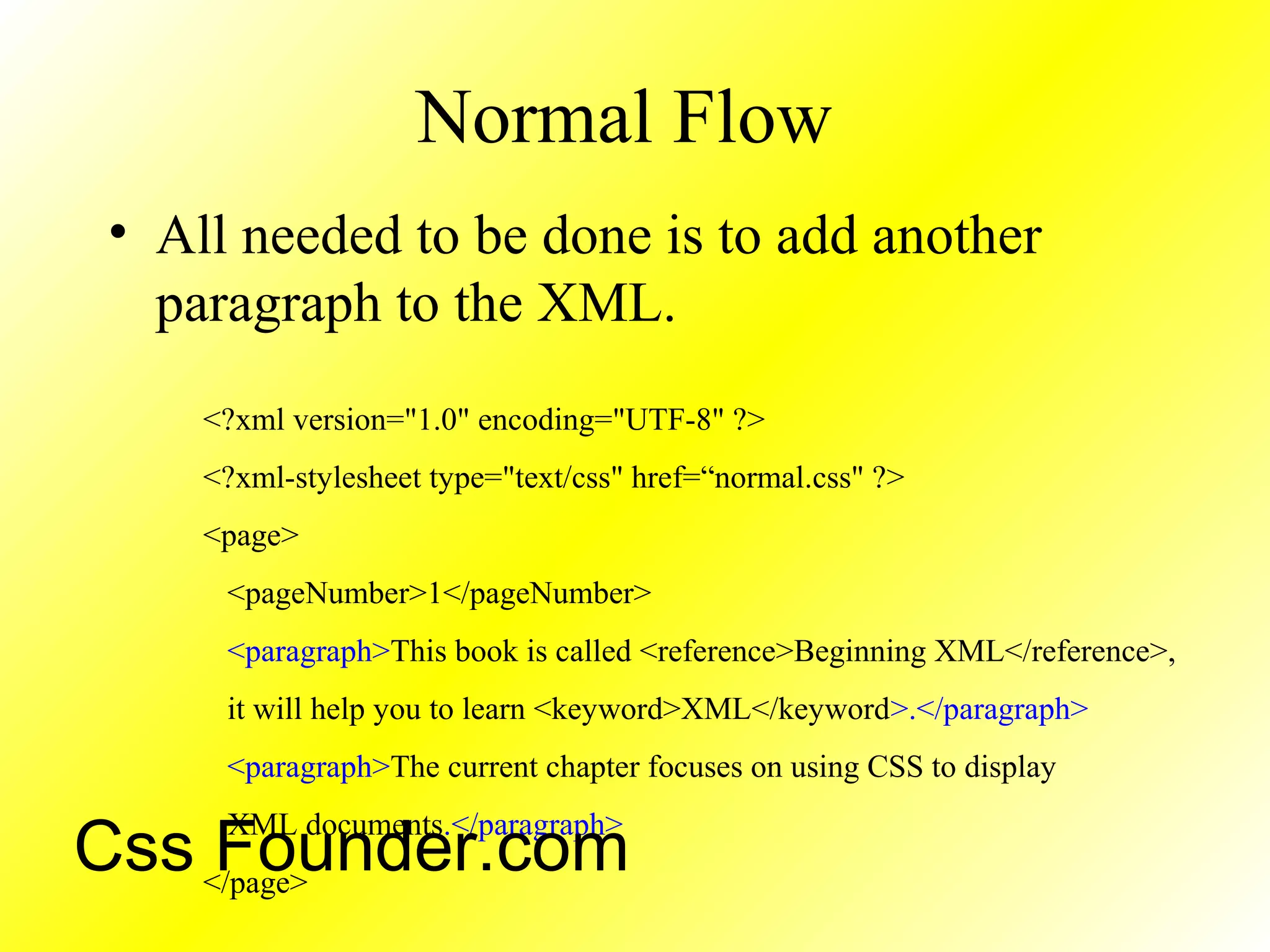 Normal Flow
• All needed to be done is to add another
paragraph to the XML.
<?xml version="1.0" encoding="UTF-8" ?>
<?xml-stylesheet type="text/css" href=“normal.css" ?>
<page>
<pageNumber>1</pageNumber>
<paragraph>This book is called <reference>Beginning XML</reference>,
it will help you to learn <keyword>XML</keyword>.</paragraph>
<paragraph>The current chapter focuses on using CSS to display
XML documents.</paragraph>
</page>
Css Founder.com
 