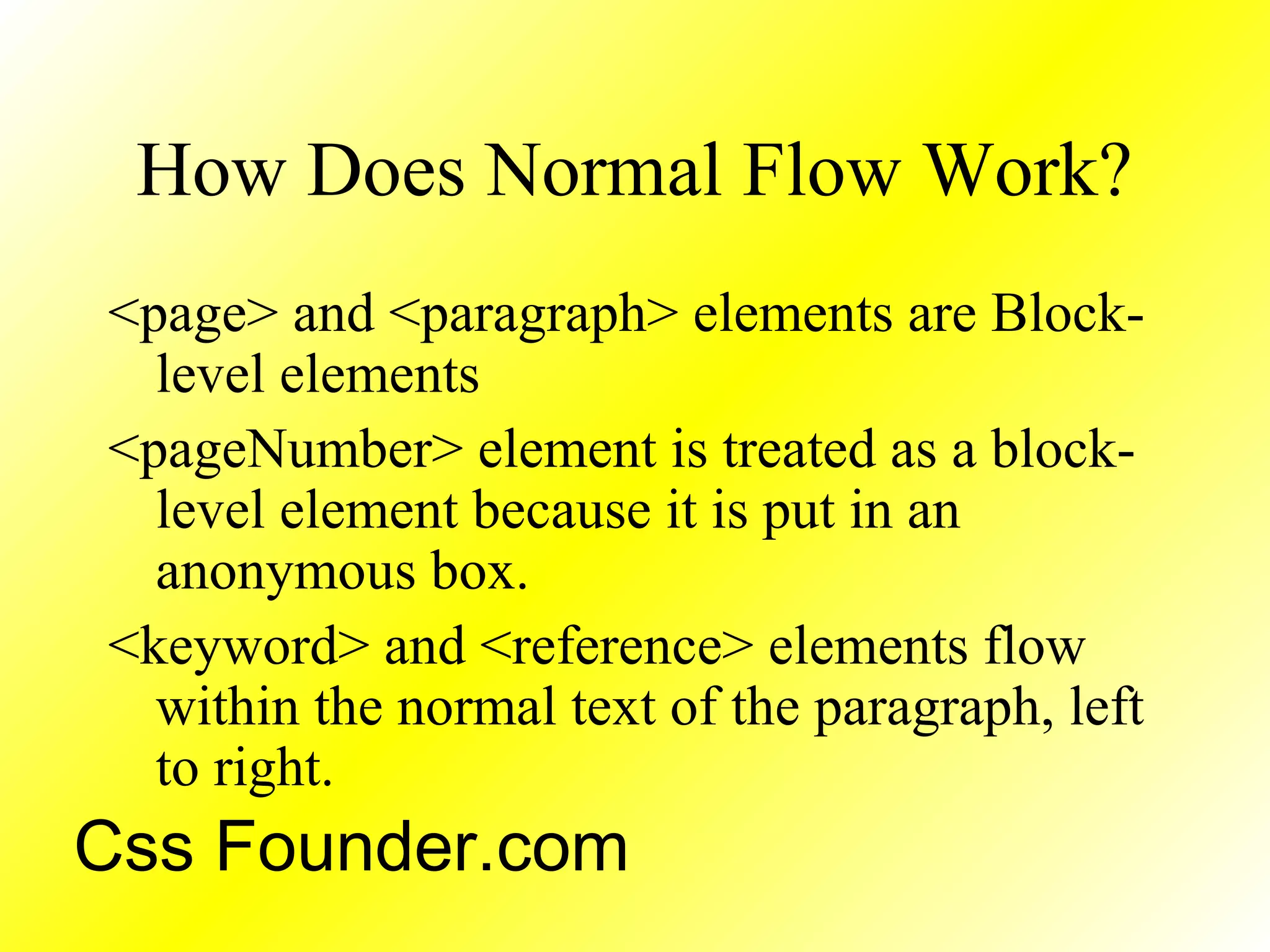 How Does Normal Flow Work?
<page> and <paragraph> elements are Block-
level elements
<pageNumber> element is treated as a block-
level element because it is put in an
anonymous box.
<keyword> and <reference> elements flow
within the normal text of the paragraph, left
to right.
Css Founder.com
 