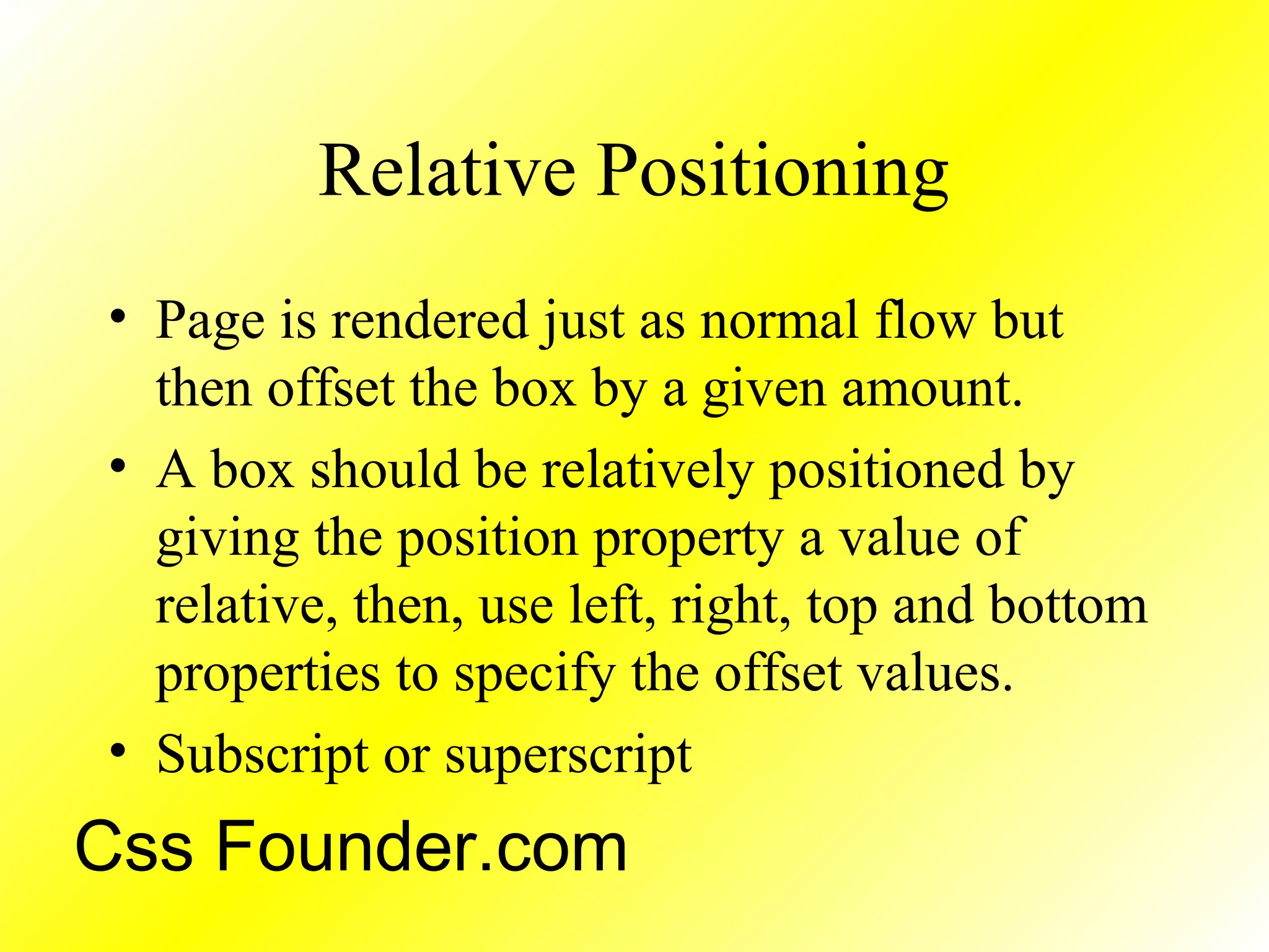 Relative Positioning
• Page is rendered just as normal flow but
then offset the box by a given amount.
• A box should be relatively positioned by
giving the position property a value of
relative, then, use left, right, top and bottom
properties to specify the offset values.
• Subscript or superscript
Css Founder.com
 