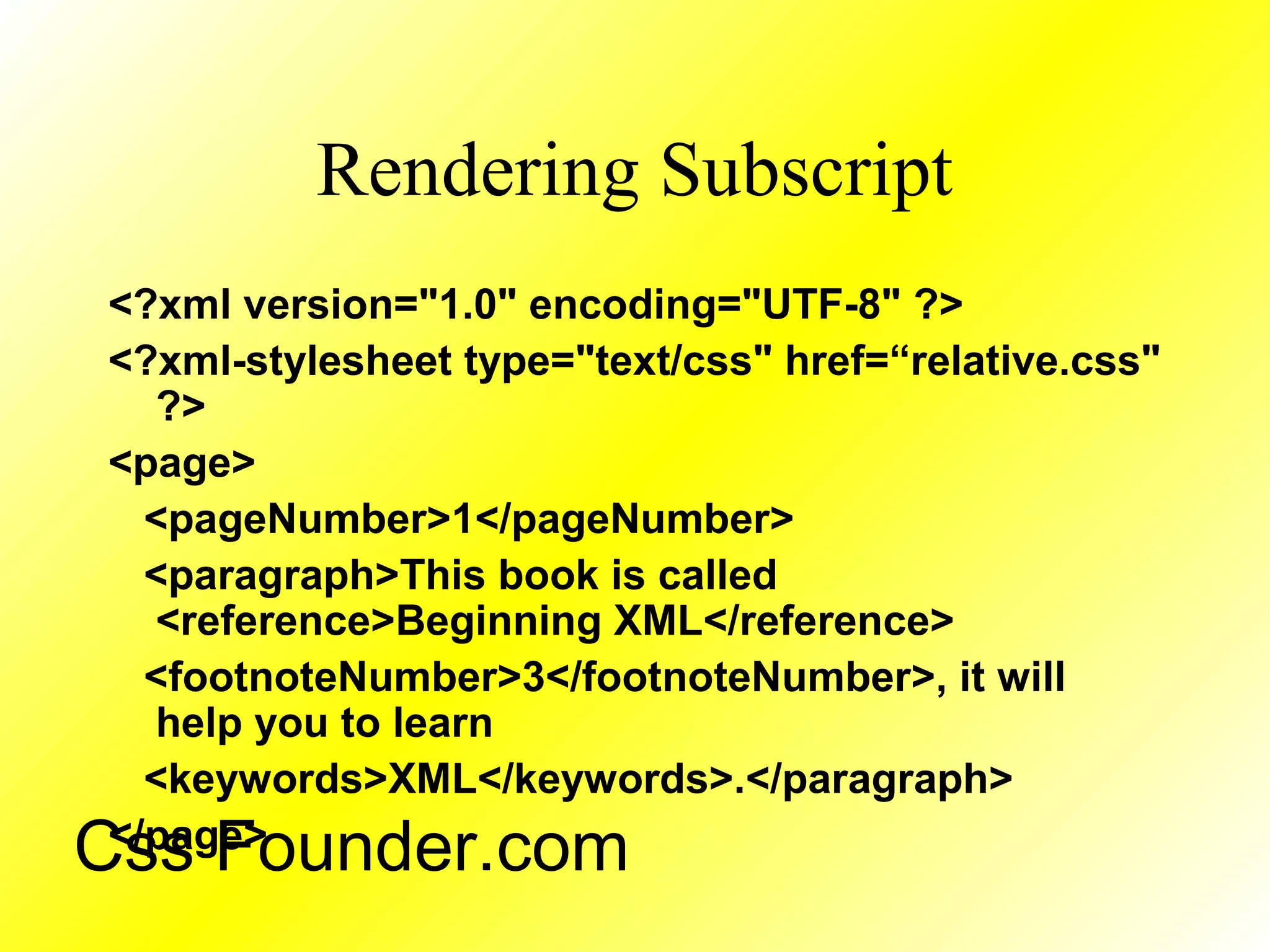 Rendering Subscript
<?xml version="1.0" encoding="UTF-8" ?>
<?xml-stylesheet type="text/css" href=“relative.css"
?>
<page>
<pageNumber>1</pageNumber>
<paragraph>This book is called
<reference>Beginning XML</reference>
<footnoteNumber>3</footnoteNumber>, it will
help you to learn
<keywords>XML</keywords>.</paragraph>
</page>
Css Founder.com
 