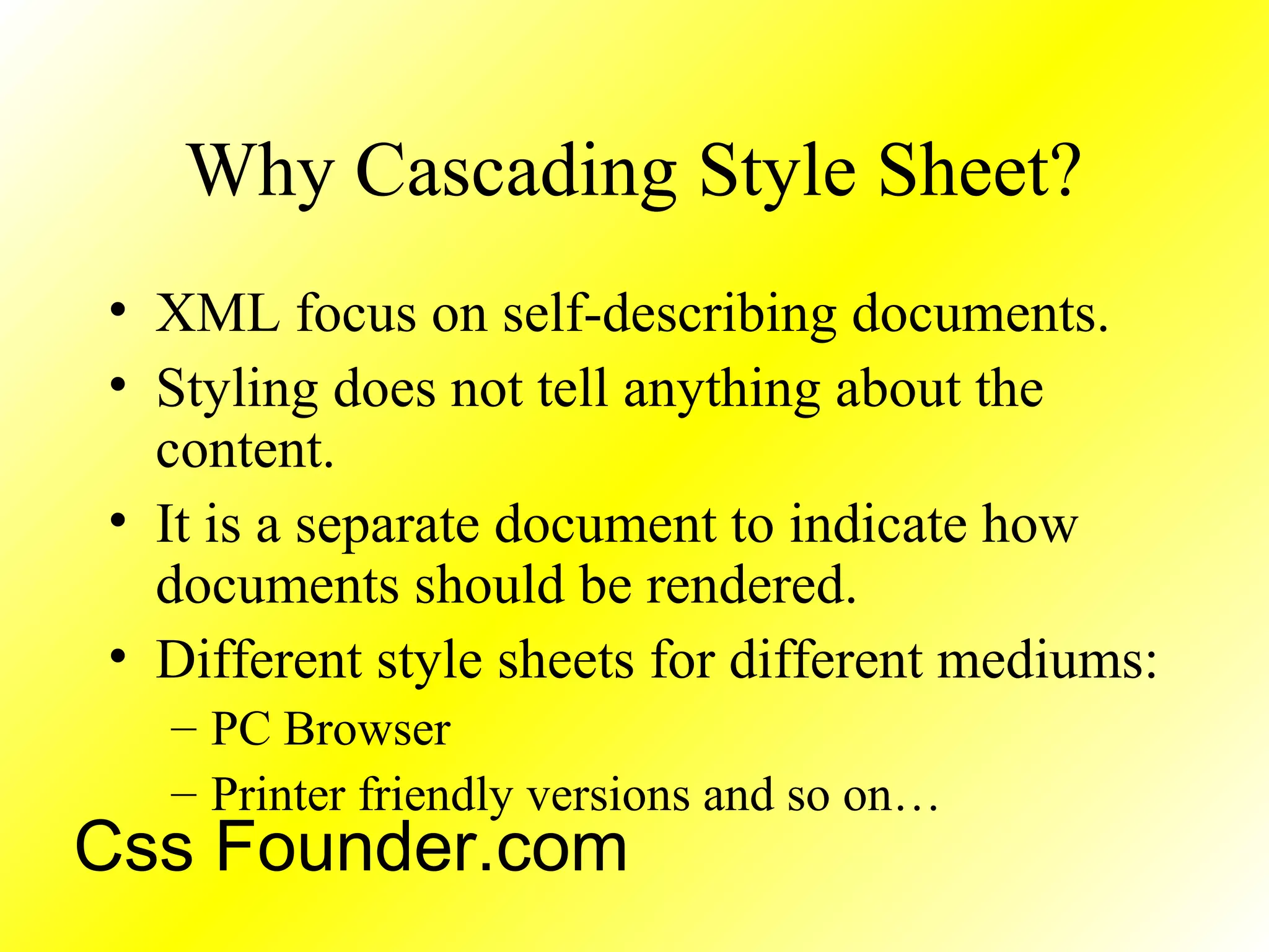 Why Cascading Style Sheet?
• XML focus on self-describing documents.
• Styling does not tell anything about the
content.
• It is a separate document to indicate how
documents should be rendered.
• Different style sheets for different mediums:
– PC Browser
– Printer friendly versions and so on…
Css Founder.com
 