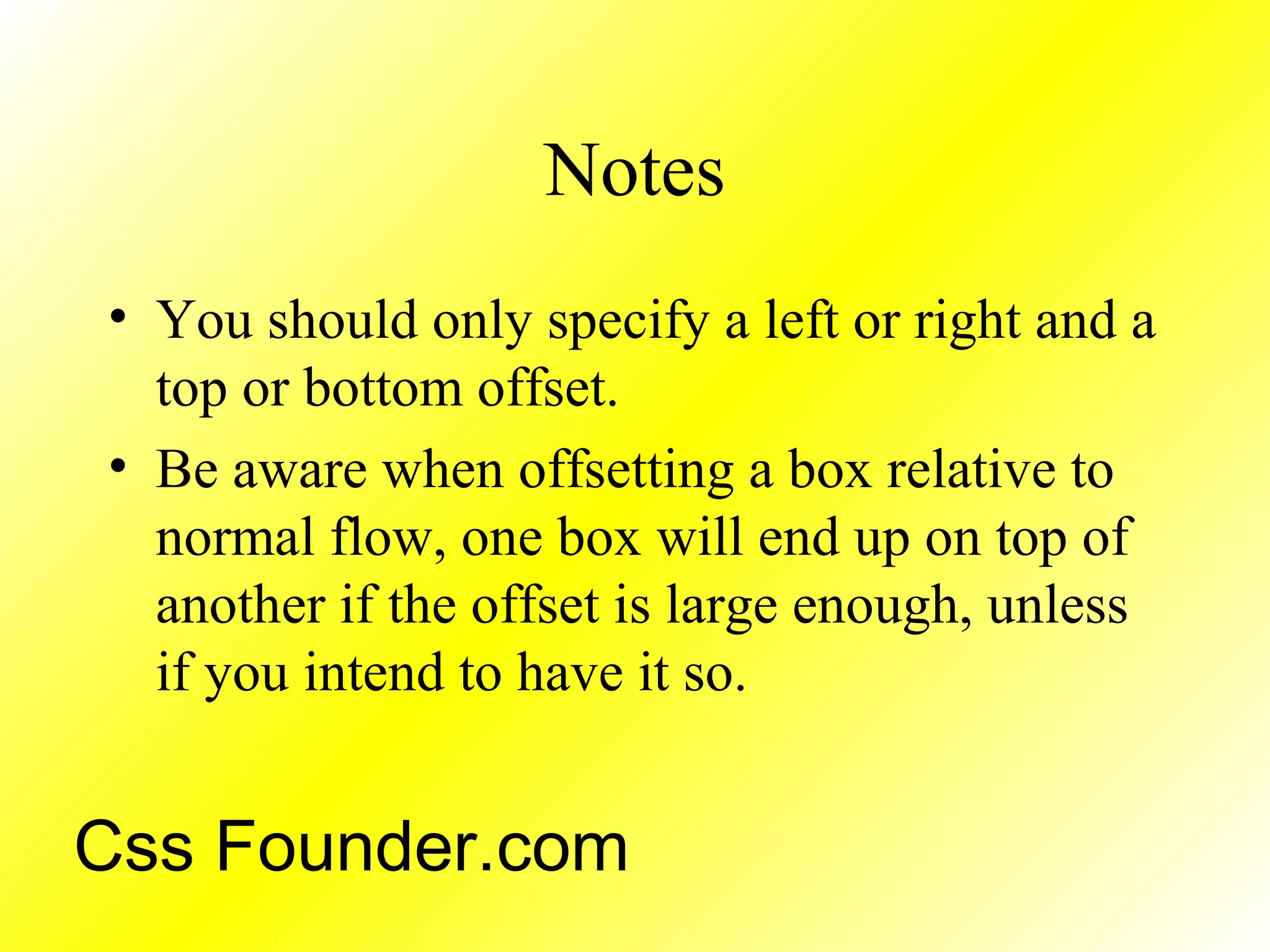 Notes
• You should only specify a left or right and a
top or bottom offset.
• Be aware when offsetting a box relative to
normal flow, one box will end up on top of
another if the offset is large enough, unless
if you intend to have it so.
Css Founder.com
 