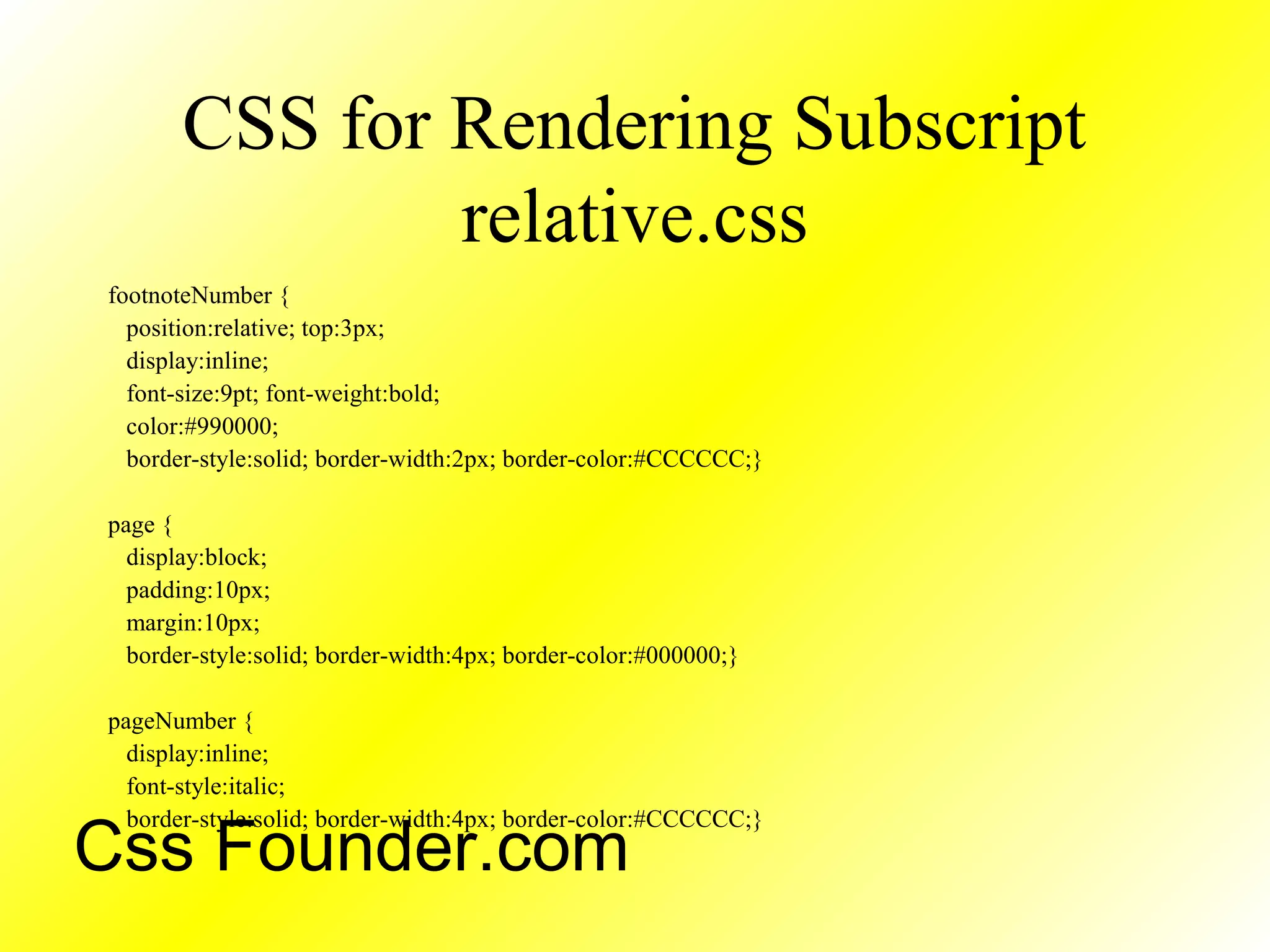 CSS for Rendering Subscript
relative.css
footnoteNumber {
position:relative; top:3px;
display:inline;
font-size:9pt; font-weight:bold;
color:#990000;
border-style:solid; border-width:2px; border-color:#CCCCCC;}
page {
display:block;
padding:10px;
margin:10px;
border-style:solid; border-width:4px; border-color:#000000;}
pageNumber {
display:inline;
font-style:italic;
border-style:solid; border-width:4px; border-color:#CCCCCC;}
Css Founder.com
 