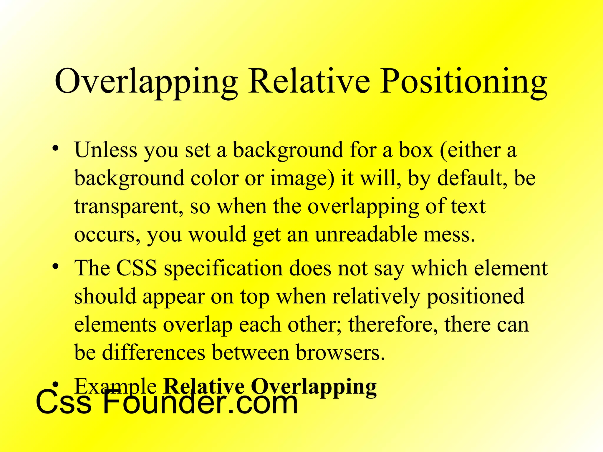 Overlapping Relative Positioning
• Unless you set a background for a box (either a
background color or image) it will, by default, be
transparent, so when the overlapping of text
occurs, you would get an unreadable mess.
• The CSS specification does not say which element
should appear on top when relatively positioned
elements overlap each other; therefore, there can
be differences between browsers.
• Example Relative Overlapping
Css Founder.com
 