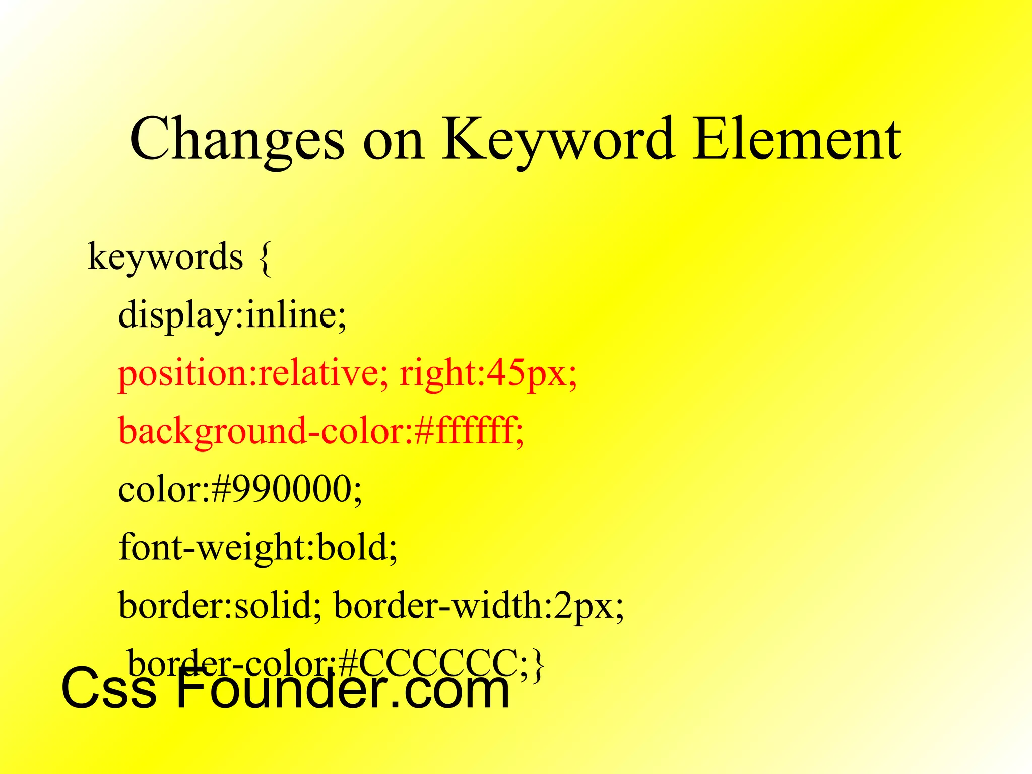 Changes on Keyword Element
keywords {
display:inline;
position:relative; right:45px;
background-color:#ffffff;
color:#990000;
font-weight:bold;
border:solid; border-width:2px;
border-color:#CCCCCC;}
Css Founder.com
 