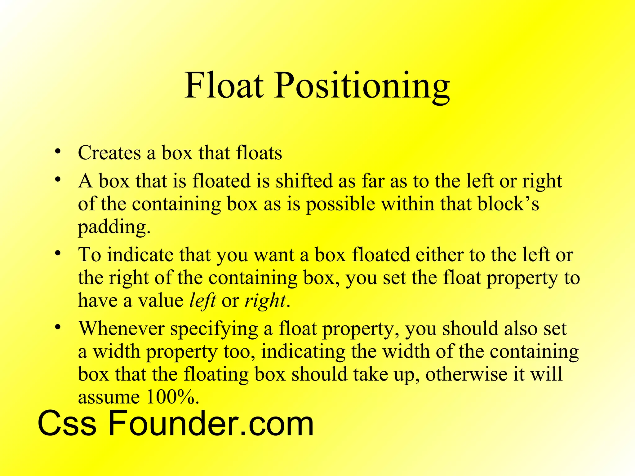 Float Positioning
• Creates a box that floats
• A box that is floated is shifted as far as to the left or right
of the containing box as is possible within that block’s
padding.
• To indicate that you want a box floated either to the left or
the right of the containing box, you set the float property to
have a value left or right.
• Whenever specifying a float property, you should also set
a width property too, indicating the width of the containing
box that the floating box should take up, otherwise it will
assume 100%.
Css Founder.com
 