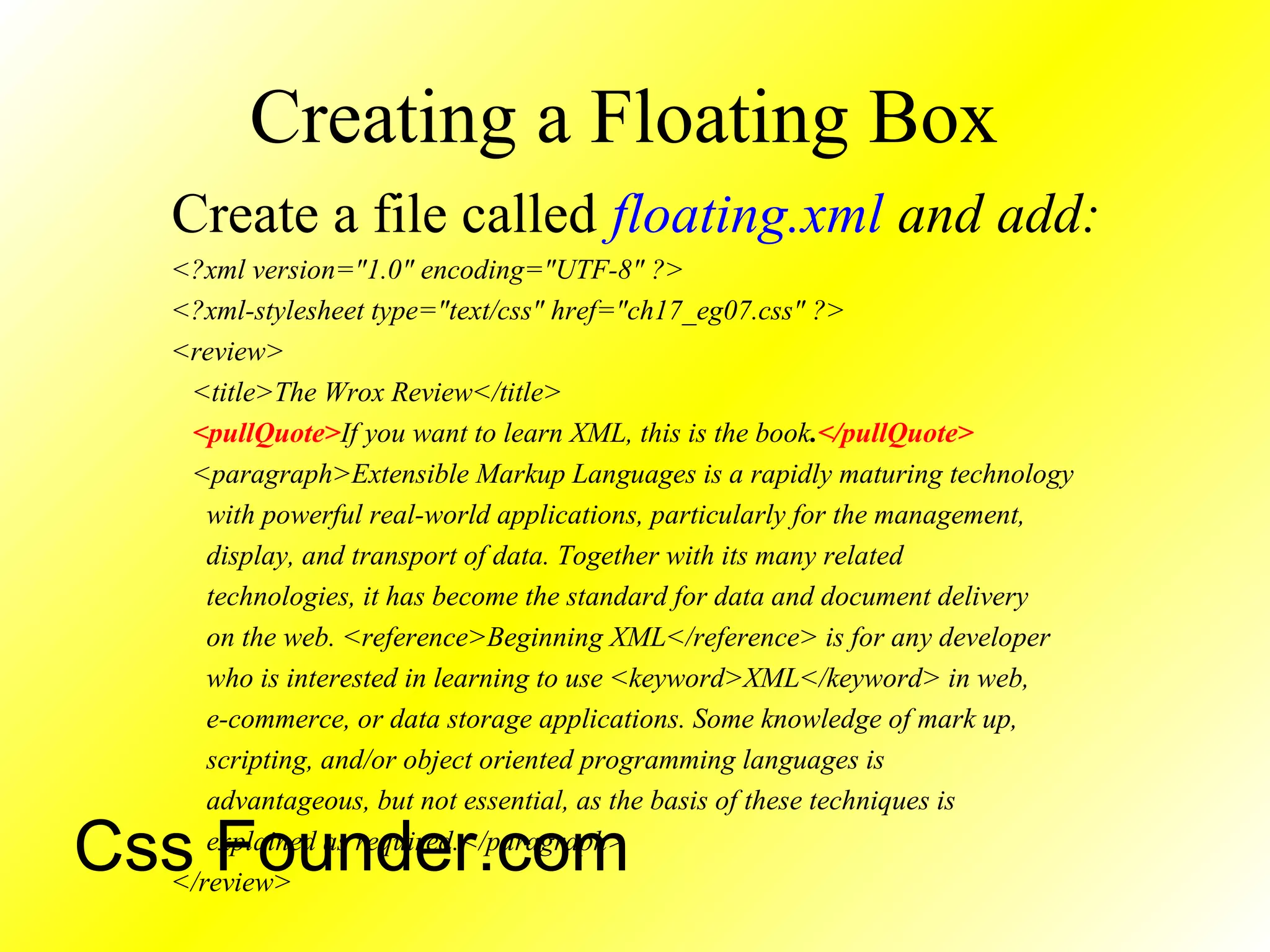 Creating a Floating Box
Create a file called floating.xml and add:
<?xml version="1.0" encoding="UTF-8" ?>
<?xml-stylesheet type="text/css" href="ch17_eg07.css" ?>
<review>
<title>The Wrox Review</title>
<pullQuote>If you want to learn XML, this is the book.</pullQuote>
<paragraph>Extensible Markup Languages is a rapidly maturing technology
with powerful real-world applications, particularly for the management,
display, and transport of data. Together with its many related
technologies, it has become the standard for data and document delivery
on the web. <reference>Beginning XML</reference> is for any developer
who is interested in learning to use <keyword>XML</keyword> in web,
e-commerce, or data storage applications. Some knowledge of mark up,
scripting, and/or object oriented programming languages is
advantageous, but not essential, as the basis of these techniques is
explained as required.</paragraph>
</review>
Css Founder.com
 