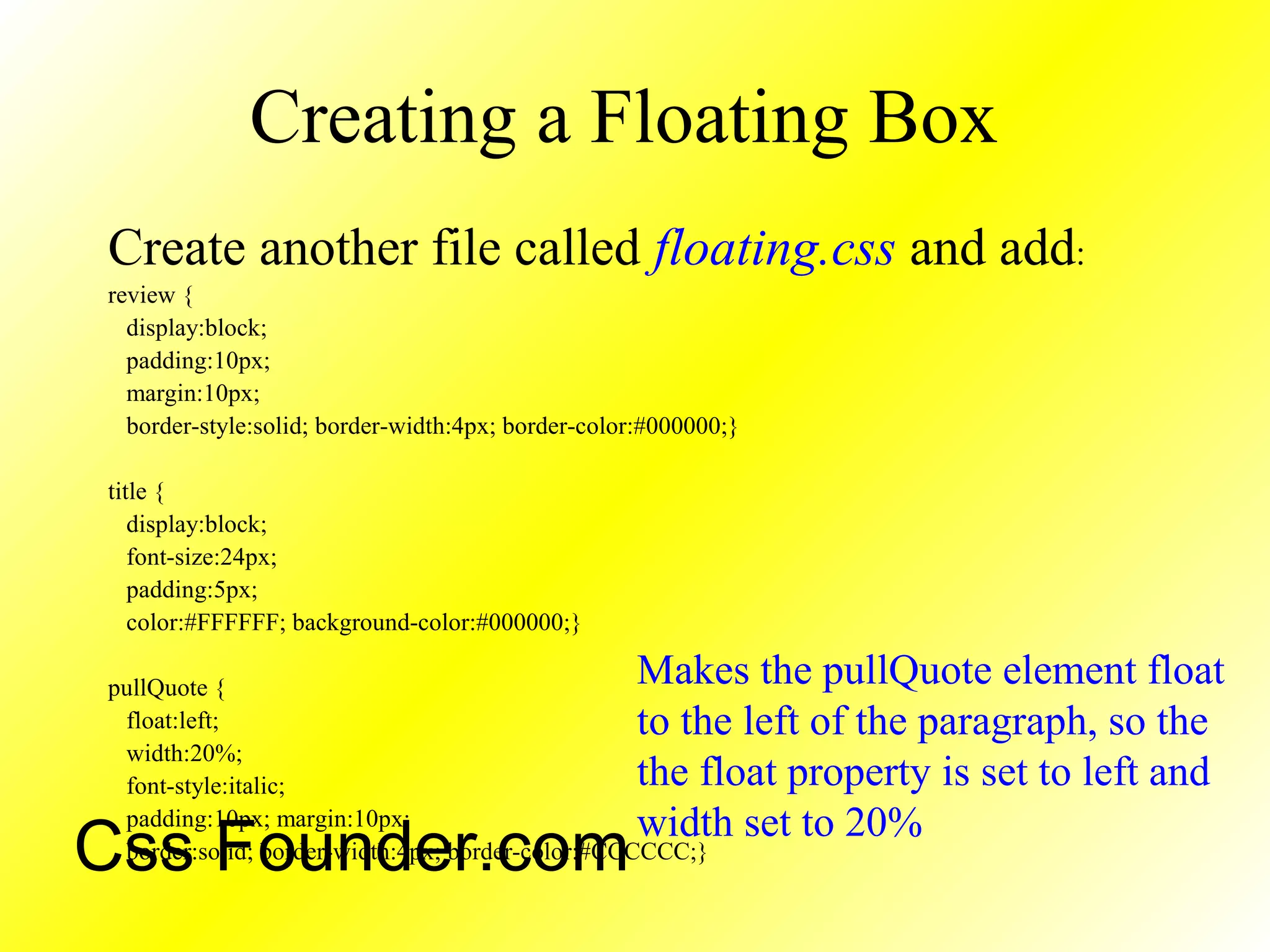 Creating a Floating Box
Create another file called floating.css and add:
review {
display:block;
padding:10px;
margin:10px;
border-style:solid; border-width:4px; border-color:#000000;}
title {
display:block;
font-size:24px;
padding:5px;
color:#FFFFFF; background-color:#000000;}
pullQuote {
float:left;
width:20%;
font-style:italic;
padding:10px; margin:10px;
border:solid; border-width:4px; border-color:#CCCCCC;}
Makes the pullQuote element float
to the left of the paragraph, so the
the float property is set to left and
width set to 20%
Css Founder.com
 