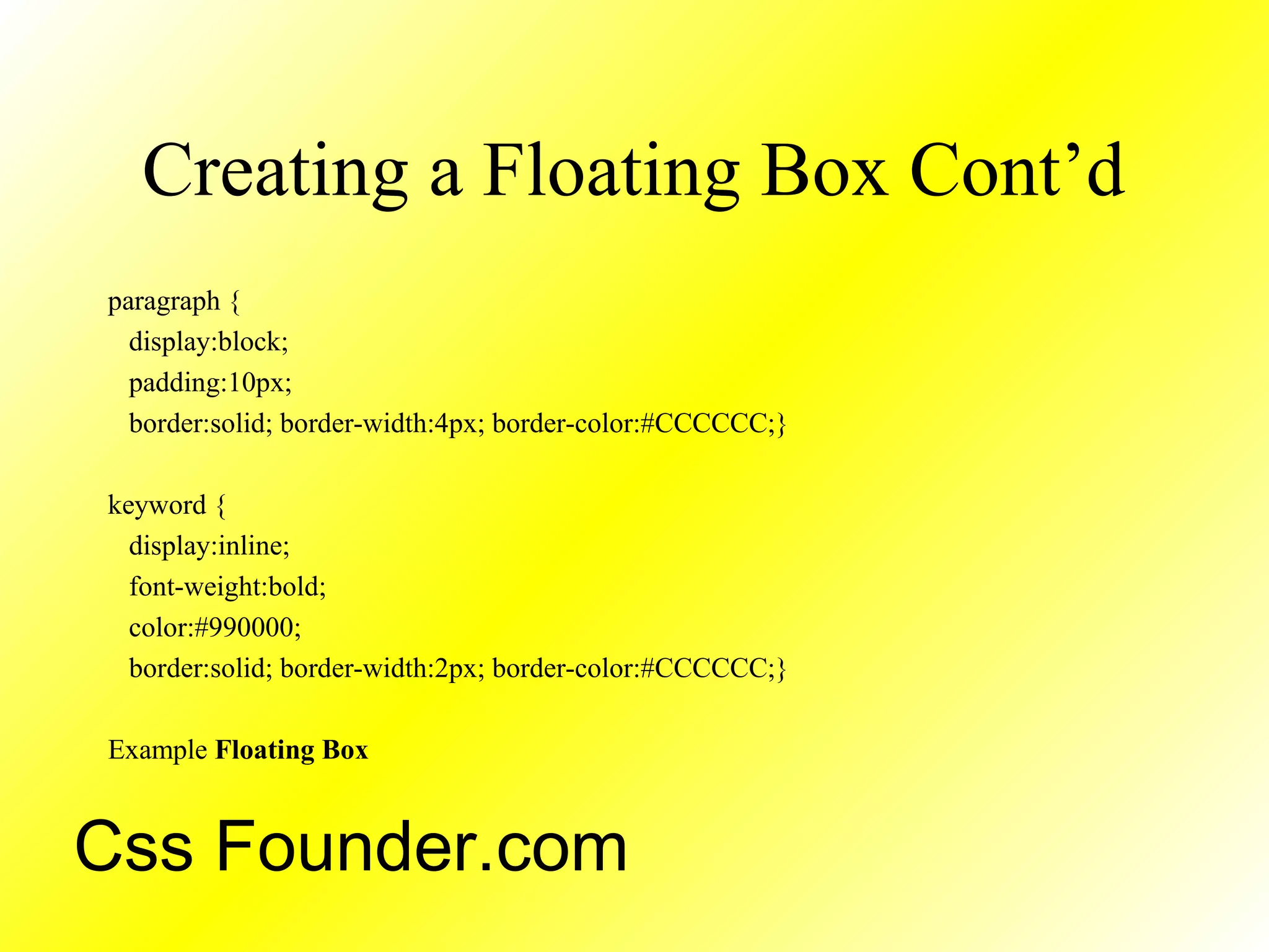 Creating a Floating Box Cont’d
paragraph {
display:block;
padding:10px;
border:solid; border-width:4px; border-color:#CCCCCC;}
keyword {
display:inline;
font-weight:bold;
color:#990000;
border:solid; border-width:2px; border-color:#CCCCCC;}
Example Floating Box
Css Founder.com
 