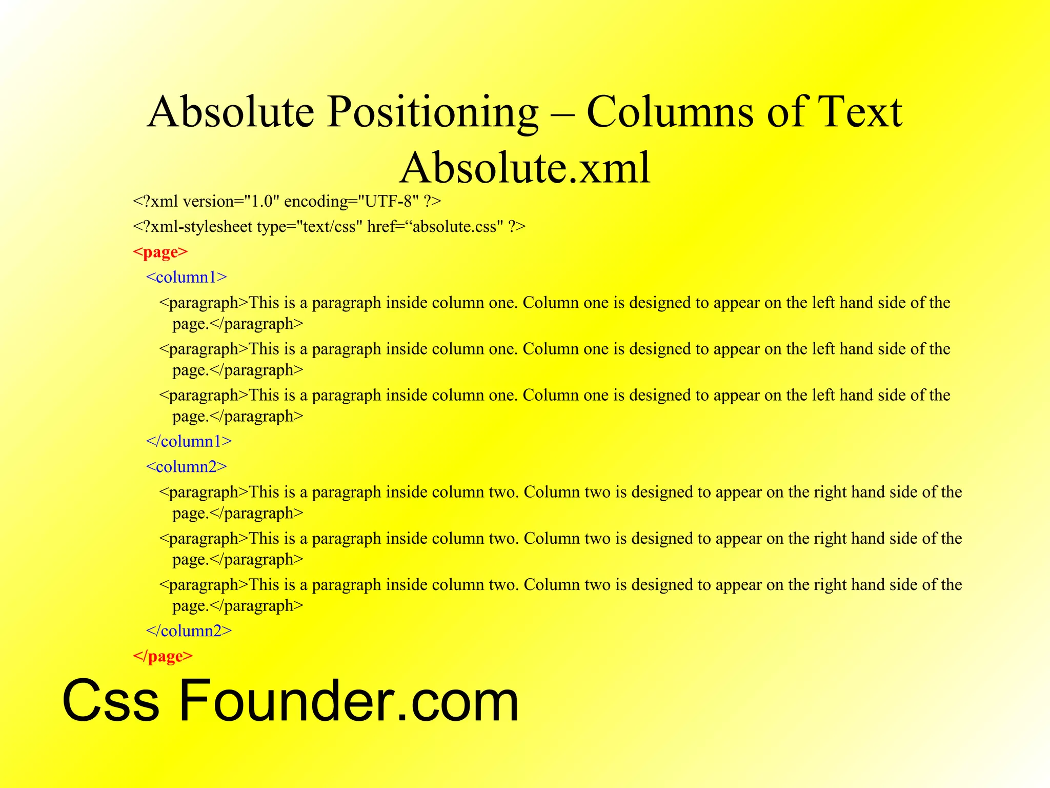Absolute Positioning – Columns of Text
Absolute.xml
<?xml version="1.0" encoding="UTF-8" ?>
<?xml-stylesheet type="text/css" href=“absolute.css" ?>
<page>
<column1>
<paragraph>This is a paragraph inside column one. Column one is designed to appear on the left hand side of the
page.</paragraph>
<paragraph>This is a paragraph inside column one. Column one is designed to appear on the left hand side of the
page.</paragraph>
<paragraph>This is a paragraph inside column one. Column one is designed to appear on the left hand side of the
page.</paragraph>
</column1>
<column2>
<paragraph>This is a paragraph inside column two. Column two is designed to appear on the right hand side of the
page.</paragraph>
<paragraph>This is a paragraph inside column two. Column two is designed to appear on the right hand side of the
page.</paragraph>
<paragraph>This is a paragraph inside column two. Column two is designed to appear on the right hand side of the
page.</paragraph>
</column2>
</page>
Css Founder.com
 
