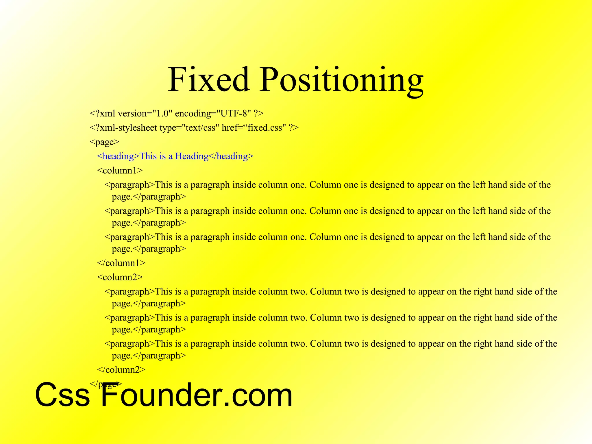 Fixed Positioning
<?xml version="1.0" encoding="UTF-8" ?>
<?xml-stylesheet type="text/css" href=“fixed.css" ?>
<page>
<heading>This is a Heading</heading>
<column1>
<paragraph>This is a paragraph inside column one. Column one is designed to appear on the left hand side of the
page.</paragraph>
<paragraph>This is a paragraph inside column one. Column one is designed to appear on the left hand side of the
page.</paragraph>
<paragraph>This is a paragraph inside column one. Column one is designed to appear on the left hand side of the
page.</paragraph>
</column1>
<column2>
<paragraph>This is a paragraph inside column two. Column two is designed to appear on the right hand side of the
page.</paragraph>
<paragraph>This is a paragraph inside column two. Column two is designed to appear on the right hand side of the
page.</paragraph>
<paragraph>This is a paragraph inside column two. Column two is designed to appear on the right hand side of the
page.</paragraph>
</column2>
</page>
Css Founder.com
 