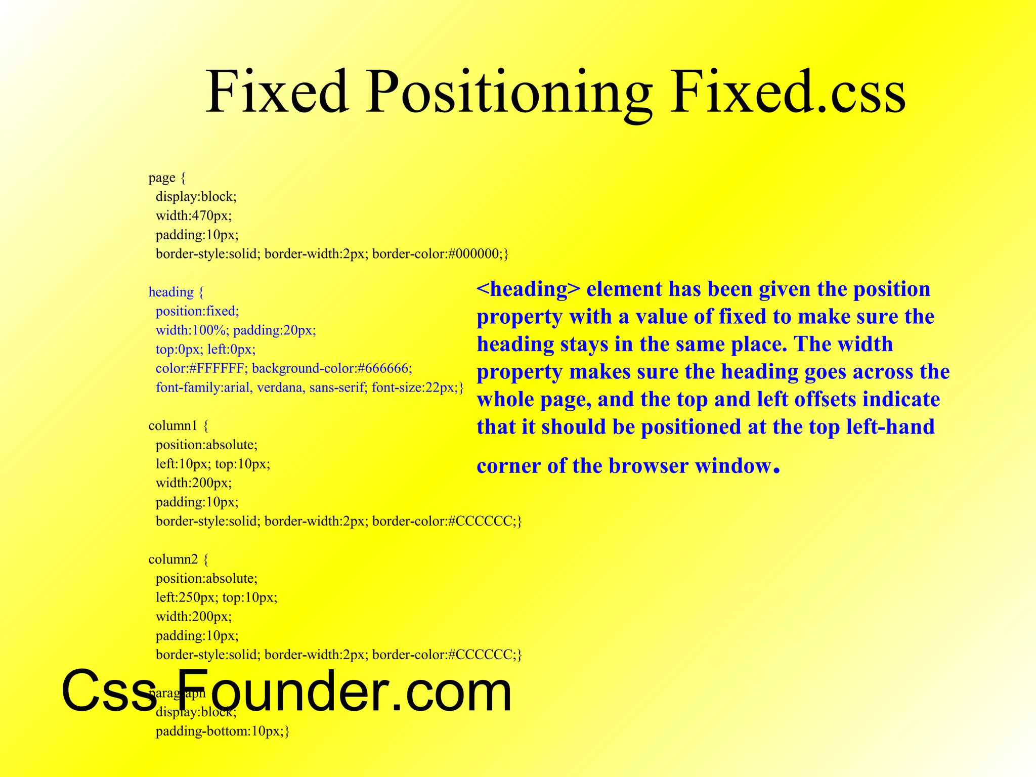 Fixed Positioning Fixed.css
page {
display:block;
width:470px;
padding:10px;
border-style:solid; border-width:2px; border-color:#000000;}
heading {
position:fixed;
width:100%; padding:20px;
top:0px; left:0px;
color:#FFFFFF; background-color:#666666;
font-family:arial, verdana, sans-serif; font-size:22px;}
column1 {
position:absolute;
left:10px; top:10px;
width:200px;
padding:10px;
border-style:solid; border-width:2px; border-color:#CCCCCC;}
column2 {
position:absolute;
left:250px; top:10px;
width:200px;
padding:10px;
border-style:solid; border-width:2px; border-color:#CCCCCC;}
paragraph {
display:block;
padding-bottom:10px;}
<heading> element has been given the position
property with a value of fixed to make sure the
heading stays in the same place. The width
property makes sure the heading goes across the
whole page, and the top and left offsets indicate
that it should be positioned at the top left-hand
corner of the browser window.
Css Founder.com
 
