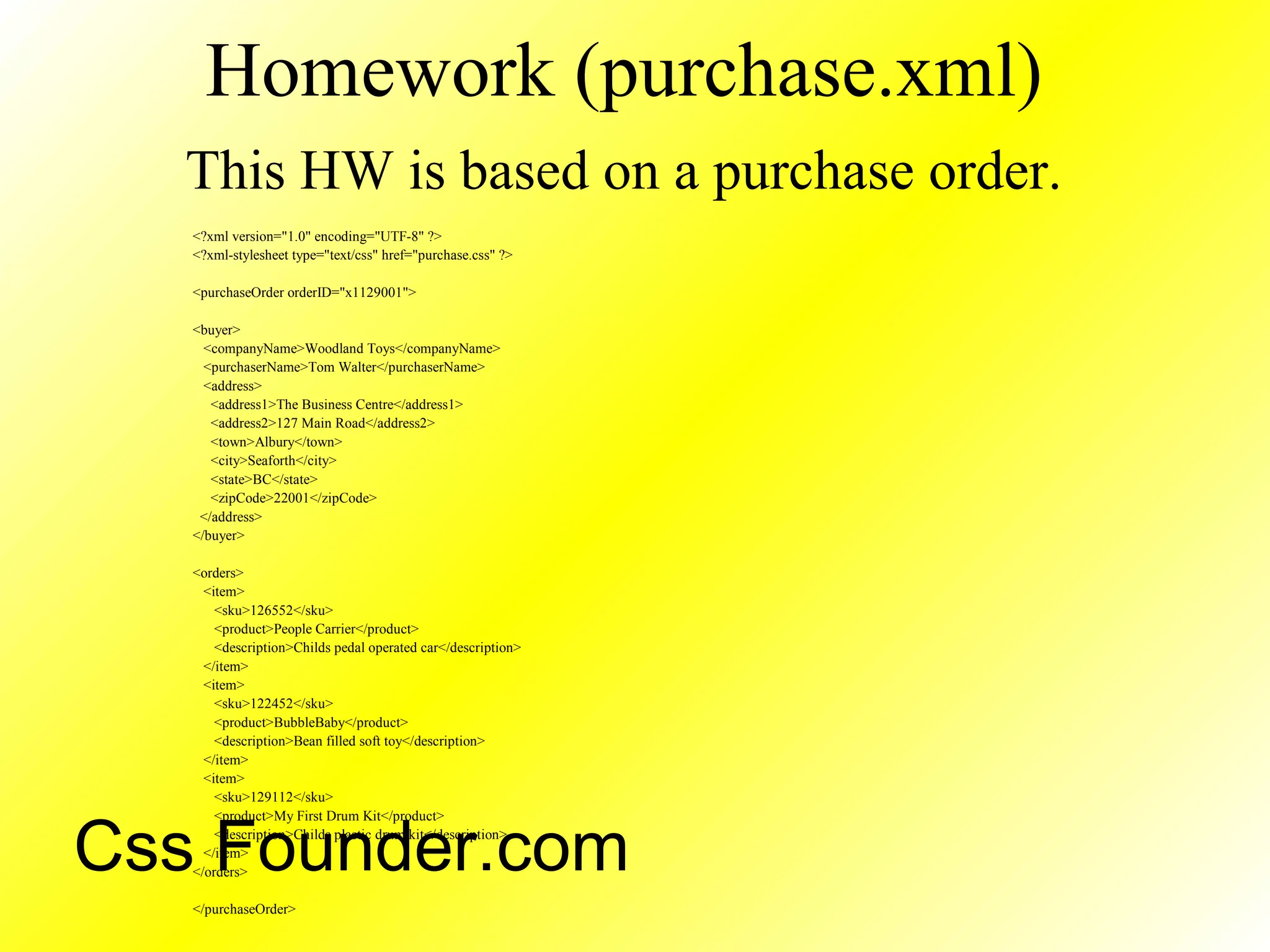Homework (purchase.xml)
This HW is based on a purchase order.
<?xml version="1.0" encoding="UTF-8" ?>
<?xml-stylesheet type="text/css" href="purchase.css" ?>
<purchaseOrder orderID="x1129001">
<buyer>
<companyName>Woodland Toys</companyName>
<purchaserName>Tom Walter</purchaserName>
<address>
<address1>The Business Centre</address1>
<address2>127 Main Road</address2>
<town>Albury</town>
<city>Seaforth</city>
<state>BC</state>
<zipCode>22001</zipCode>
</address>
</buyer>
<orders>
<item>
<sku>126552</sku>
<product>People Carrier</product>
<description>Childs pedal operated car</description>
</item>
<item>
<sku>122452</sku>
<product>BubbleBaby</product>
<description>Bean filled soft toy</description>
</item>
<item>
<sku>129112</sku>
<product>My First Drum Kit</product>
<description>Childs plastic drum kit</description>
</item>
</orders>
</purchaseOrder>
Css Founder.com
 