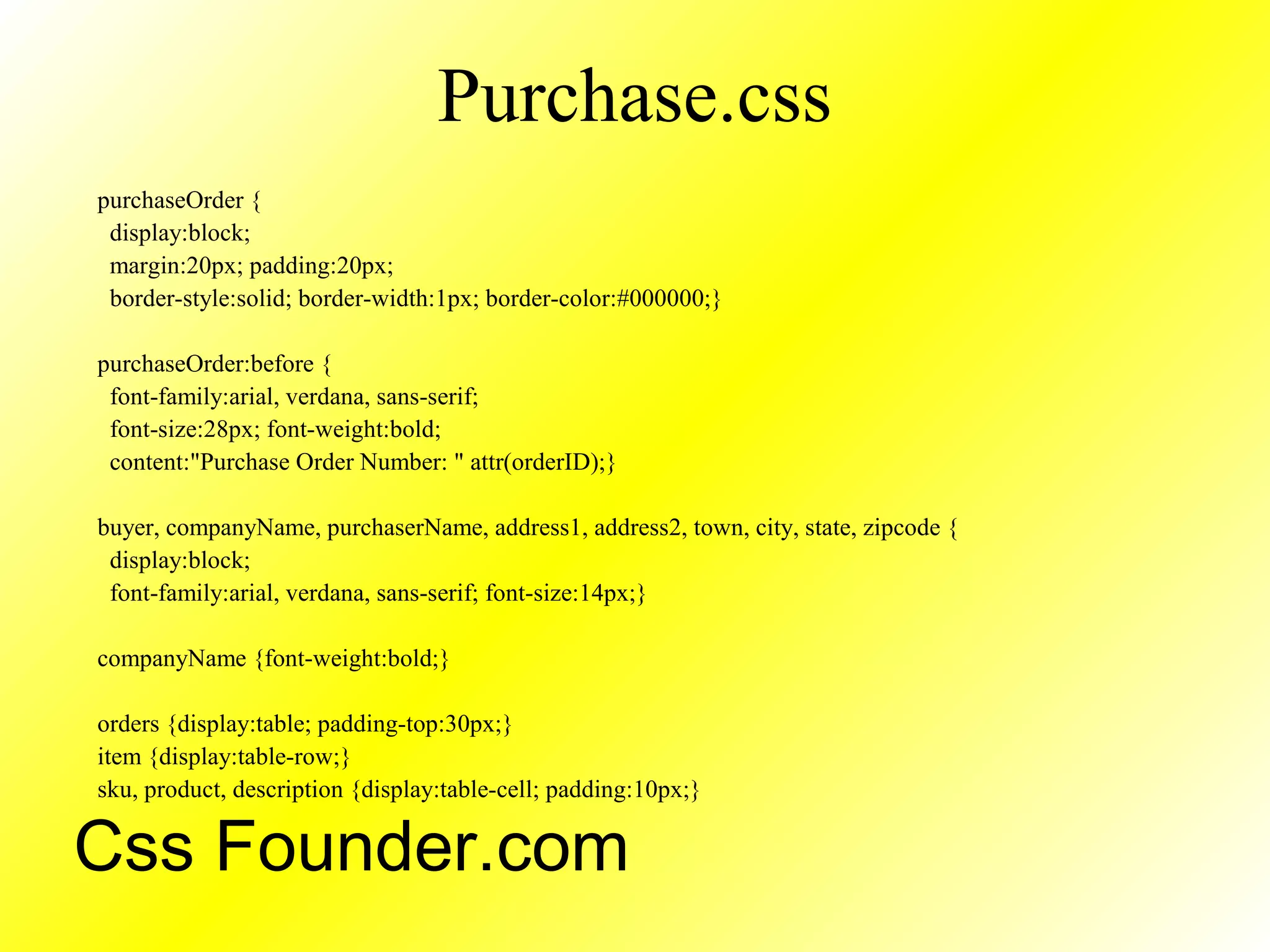 Purchase.css
purchaseOrder {
display:block;
margin:20px; padding:20px;
border-style:solid; border-width:1px; border-color:#000000;}
purchaseOrder:before {
font-family:arial, verdana, sans-serif;
font-size:28px; font-weight:bold;
content:"Purchase Order Number: " attr(orderID);}
buyer, companyName, purchaserName, address1, address2, town, city, state, zipcode {
display:block;
font-family:arial, verdana, sans-serif; font-size:14px;}
companyName {font-weight:bold;}
orders {display:table; padding-top:30px;}
item {display:table-row;}
sku, product, description {display:table-cell; padding:10px;}
Css Founder.com
 