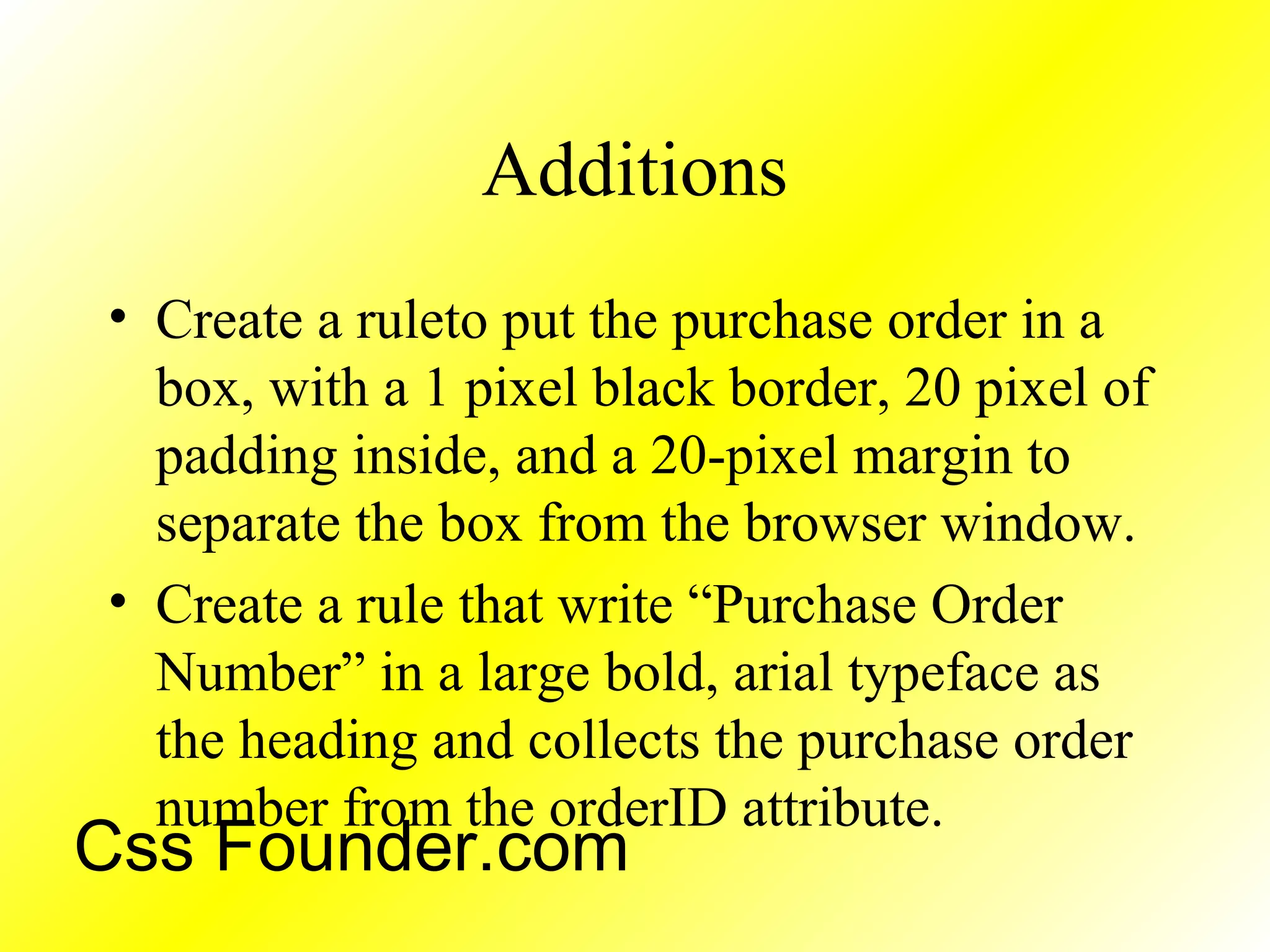 Additions
• Create a ruleto put the purchase order in a
box, with a 1 pixel black border, 20 pixel of
padding inside, and a 20-pixel margin to
separate the box from the browser window.
• Create a rule that write “Purchase Order
Number” in a large bold, arial typeface as
the heading and collects the purchase order
number from the orderID attribute.
Css Founder.com
 