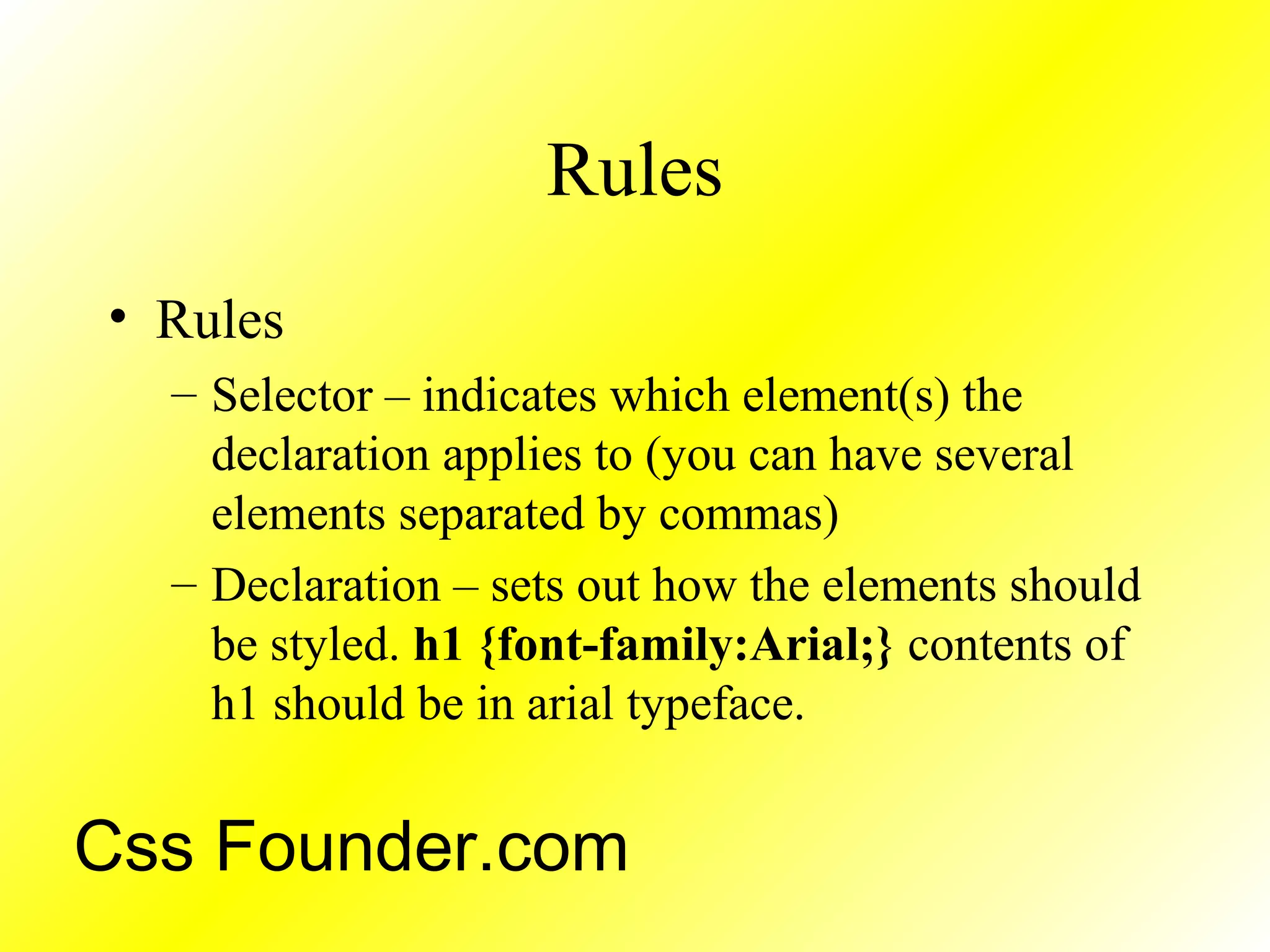 Rules
• Rules
– Selector – indicates which element(s) the
declaration applies to (you can have several
elements separated by commas)
– Declaration – sets out how the elements should
be styled. h1 {font-family:Arial;} contents of
h1 should be in arial typeface.
Css Founder.com
 