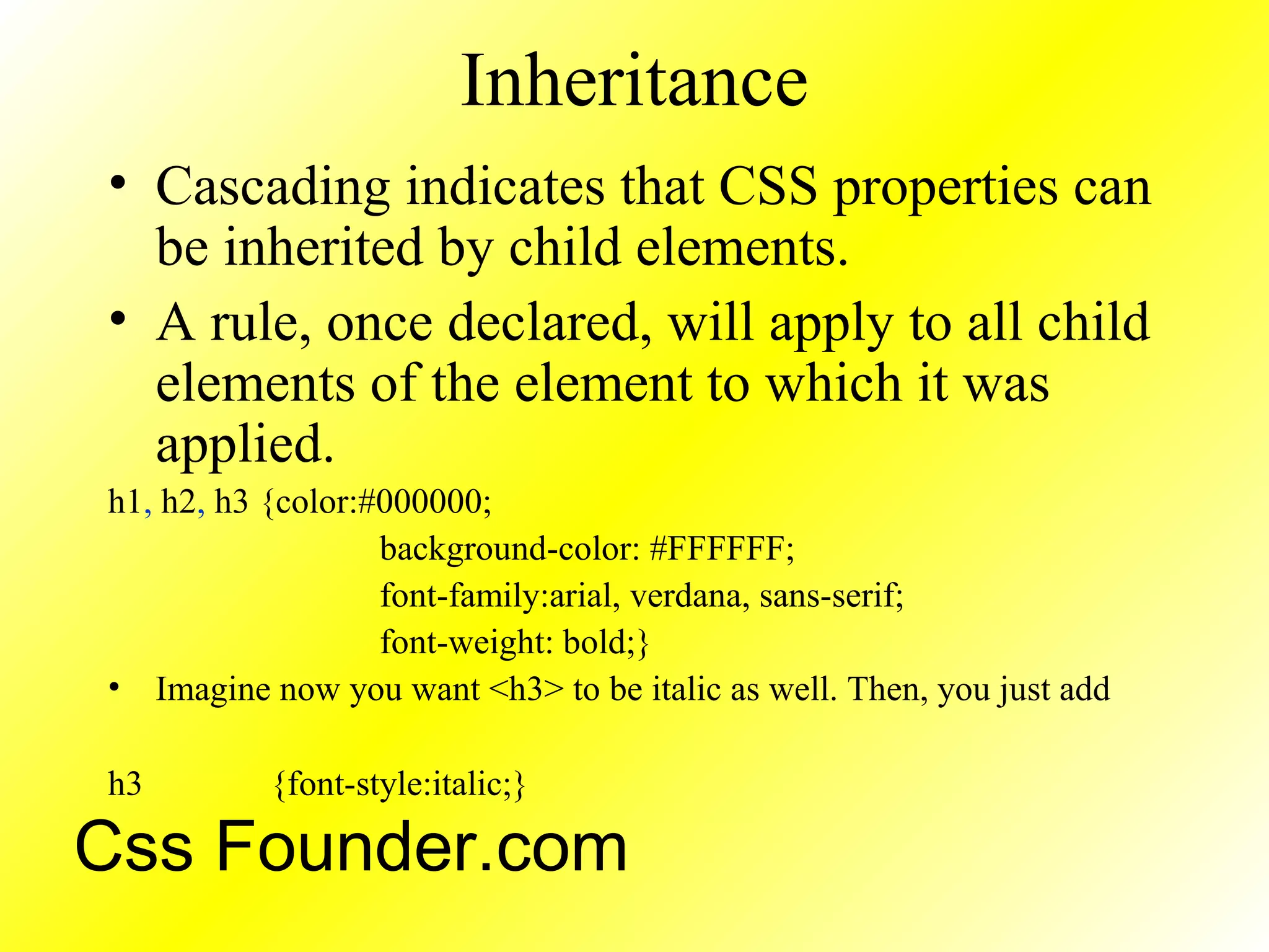 Inheritance
• Cascading indicates that CSS properties can
be inherited by child elements.
• A rule, once declared, will apply to all child
elements of the element to which it was
applied.
h1, h2, h3 {color:#000000;
background-color: #FFFFFF;
font-family:arial, verdana, sans-serif;
font-weight: bold;}
• Imagine now you want <h3> to be italic as well. Then, you just add
h3 {font-style:italic;}
Css Founder.com
 