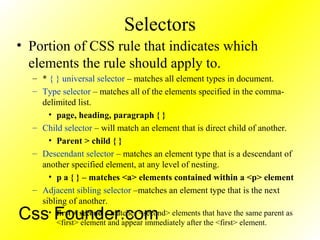Selectors
• Portion of CSS rule that indicates which
elements the rule should apply to.
– * { } universal selector – matches all element types in document.
– Type selector – matches all of the elements specified in the comma-
delimited list.
• page, heading, paragraph { }
– Child selector – will match an element that is direct child of another.
• Parent > child { }
– Descendant selector – matches an element type that is a descendant of
another specified element, at any level of nesting.
• p a { } – matches <a> elements contained within a <p> element
– Adjacent sibling selector –matches an element type that is the next
sibling of another.
• first + second – matches <second> elements that have the same parent as
<first> element and appear immediately after the <first> element.
Css Founder.com
 