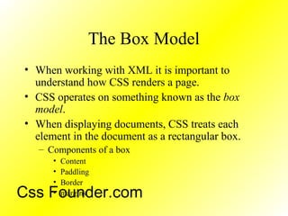 The Box Model
• When working with XML it is important to
understand how CSS renders a page.
• CSS operates on something known as the box
model.
• When displaying documents, CSS treats each
element in the document as a rectangular box.
– Components of a box
• Content
• Paddling
• Border
• marginsCss Founder.com
 