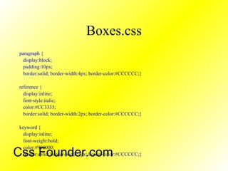 Boxes.css
paragraph {
display:block;
padding:10px;
border:solid; border-width:4px; border-color:#CCCCCC;}
reference {
display:inline;
font-style:italic;
color:#CC3333;
border:solid; border-width:2px; border-color:#CCCCCC;}
keyword {
display:inline;
font-weight:bold;
color:#990000;
border:solid; border-width:2px; border-color:#CCCCCC;}Css Founder.com
 